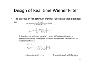 Design of Real time Wiener Filter
• The expression for optimum transfer function is then obtained
as,  
   
 


 jG
jj
j
jG d
nnss
ss
opt

)(
 tj
opt e
a
a
jG 

 







 22
2
/36
/36
)(
It describes the optimum transfer function without consideration of
physical realizability. The exponential term is the desired transfer function
in absence of noise.
 
   sT
opt e
aas
a
sG
sj










222
2
/136
/36

One pole in each half of s-plane
20
aapolesTwo /16 2

a   /36
 