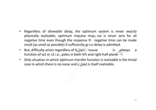 • Regardless of allowable delay, the optimum system is never exactly
physically realizable, optimum impulse response is never zero for all
negative time even though the response for negative time can be made
small (as small as possible) if sufficiently great delay is admitted.
• But, difficulty arises regardless of Gd(jw) because is always a
function of w2 or s2 i.e., poles in both left and right half plane. nnss
ss


function of w2 or s2 i.e., poles in both left and right half plane.
• Only situation in which optimum transfer function is realizable is the trivial
case in which there is no noise and Gd(jw) is itself realizable.
nnss  
22
 
