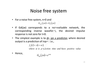 Noise free system
• For a noise free system, n=0 and
• If Gd(jw) corresponds to a nonrealizable network, the
corresponding inverse waveform, the desired impulse
response is not zero for t<0.
    jGjG dopt 
response is not zero for t<0.
• The simplest example is to design a predictor, where desired
output is a prediction of input, i.e.,
• Hence,
   
valuepositivehaveandtimepredictioniswhere
tstfd

 ,
  
 j
opt ejG 
23
 