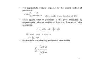 • The approximate impulse response for the second section of
predictor is
• Mean square error of prediction is the error introduced by
neglecting the pulses of m(t) from t=0 to t= α, if output at t=0 is
considered.
 
 





0,
0,0
2
ttg
t
tg
ss 
    


0
2
0
22
dttgdttge ssss
   softransforminverseistgwhere ssss

,
• Relative error introduced by prediction is measured by
 
 



0
2
0
2
2
2
dttg
dttg
f
e
ss
ss
d

27
 


0
22
dttgf
bygivenisoutputactualThe
ssd
 