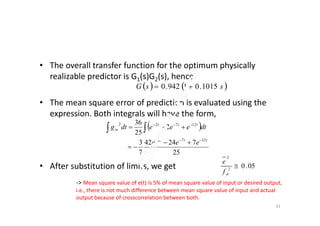 • The overall transfer function for the optimum physically
realizable predictor is G1(s)G2(s), hence
• The mean square error of prediction is evaluated using the
expression. Both integrals will have the form,
   ssG 1015.01942.0 
expression. Both integrals will have the form,
• After substitution of limits, we get
 
25
72442
7
3
2
25
36
1272
12722
ttt
ttt
ss
eee
dteeedtg




 
05.02
2

df
e
-> Mean square value of e(t) is 5% of mean square value of input or desired output,
i.e., there is not much difference between mean square value of input and actual
output because of crosscorrelation between both.
31
 