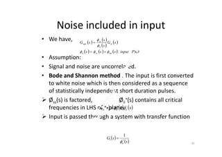 Noise included in input
• We have,
• Assumption:
• Signal and noise are uncorrelated.
• Bode and Shannon method : The input is first converted
   
 
 
      PSDinputsss
sG
s
s
sG
nnssii
d
ii
ss
opt
:




• Bode and Shannon method : The input is first converted
to white noise which is then considered as a sequence
of statistically independent short duration pulses.
 Øss(s) is factored, Øii
+(s) contains all critical
frequencies in LHS of s-plane.
 Input is passed through a system with transfer function
     sss iiiiii

 
 
 s
sG
ii



1
1
32
 