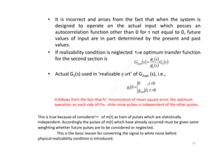 • It is incorrect and arises from the fact that when the system is
designed to operate on the actual input which posses an
autocorrelation function other than 0 for τ not equal to 0, future
values of input are in part determined by the present and past
values.
• If realizability condition is neglected, the optimum transfer function
for the second section is
• Actual G2(s) used in ‘realizable part’ of G2opt (s), i.e.,
   
 
 sG
s
s
sG d
ii
ss
opt 



2
 
 





0,
0,0
,2
2
ttg
t
tg
opt
It follows from the fact that for minimization of mean square error, the optimum
operation on each side of the white noise pulses is independent of the other pulses.
This is true because of consideration of m(t) as train of pulses which are statistically
Independent. Accordingly the pulses of m(t) which have already occurred must be given same
weighting whether future pulses are to be considered or neglected.
This is the basic reason for converting the signal to white noise before
physical realizability condition is introduced.
33
 