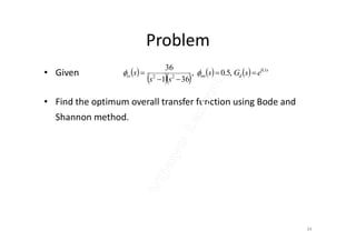 Problem
• Given
• Find the optimum overall transfer function using Bode and
Shannon method.
 
       s
dnnss esGs
ss
s 1.0
22
,5.0,
361
36


 
34
 