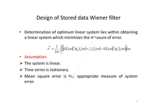 Design of Stored data Wiener filter
• Determination of optimum linear system lies within obtaining
a linear system which minimizes the measure of error.
• Assumption:
          

djjGjGjjGe ssdnn



222
2
1
• Assumption:
 The system is linear.
 Time series is stationary.
 Mean square error is the appropriate measure of system
error.
6
 