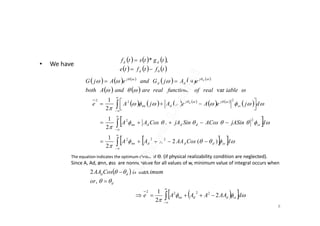 • We have
     
     tftfte
tgtstf
d
dd
0
,*


       
   
 
 



djeAeAjAe ss
jj
dnn
d






 
2
1 2
22
     
     
    
 
iablerealoffunctionsrealareandAboth
eAjGandeAjG dj
dd
j
var

The equation indicates the optimum choice of Ɵ. (if physical realizability condition are neglected).
Since A, Ad, ønn, øss are nonnegative for all values of w, minimum value of integral occurs when
 
d
dd
or
imumisCosAA




,
max2
8
 
   



dCosAAAAA
djASinACosSinjACosAA
ssdddnn
ssddddnn








)(2
2
1
2
1
222
22
  


 

dAAAAAe ssddnn 2
2
1 2222
 