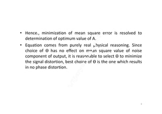 • Hence., minimization of mean square error is resolved to
determination of optimum value of A.
• Equation comes from purely real physical reasoning. Since
choice of Ɵ has no effect on mean square value of noise
component of output, it is reasonable to select Ɵ to minimizecomponent of output, it is reasonable to select Ɵ to minimize
the signal distortion, best choice of Ɵ is the one which results
in no phase distortion.
9
 