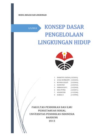 MODUL EKOLOGI DAN LINGKUNGAN

1/1/2013

1.

INAROTUL FAIZAH (1202832)

2.

AULIA NOFRIANTI (1202483)

3.

RODHIA IZZATI

(1202826)

4.

HANDOKO

(1202543)

5.

HERMAWAN S.

(1202828)

6.

EXSA PUTRA

(1202831)

7.

SOLEHUDIN

(1103286)

8.

M.REZA S.

(1100998)

FAKULTAS PENDIDIKAN DAN ILMU
PENGETAHUAN SOSIAL
UNIVERSITAS PENDIDIKAN INDONESIA
BANDUNG
2013

 