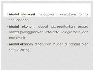 • Model ekonomi merupakan pernyataan formal
sebuah teori.
• Model ekonomi dapat dipresentasikan secara

verbal (menggunakan kata-kata), diagramatis, dan
matematis.
• Model ekonomi diharuskan mudah di pahami oleh
semua orang.

 