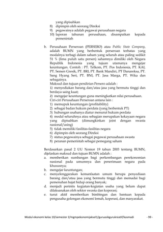 Modul ekonomi kelas 10/semester 2/mgmpekonomijaksel1/guruasikgurukreatif/kasmadi - 99 -
yang dipisahkan
8) dipimpin oleh seorang Direksi
9) pegawainya adalah pegawai perusahaan negara
10) laporan tahunan perusahaan, disampaikan kepada
pemenintah
b. Perusahaan Perseroan (PERSERO) atau Public State Company,
adalah BUMN yang berbentuk perseroan terbatas yang
modalnya terbagi dalam saham yang seluruh atau paling sedikit
51 % (lima puluh satu persen) sahamnya dimiliki oleh Negara
Republik Indonesia yang tujuan utamanya mengejar
keuntungan. Contoh : PT. Telkom, PT. Pos Indonesia, PT. KAI,
PT. Semen Gresik, PT. BRI, PT. Bank Mandiri, PT Danareksa, PT.
Sang Hyang Seri, PT. BNI, PT. Jasa Marga, PT. Wika dan
sebagainya.
Maksud dan tujuan pendirian Persero adalah :
1) menyediakan barang dan/atau jasa yang bermutu tinggi dan
berdaya saing kuat;
2) mengejar keuntungan guna meningkatkan nilai perusahaan.
Ciri-ciri Perusahaan Perseroan antana lain :
1) memupuk keuntungan (profitability)
2) sebagai badan hukum perdata (yang berbentuk PT)
3) hubungan usahanya diatur menurut hukum perdata
4) modal seluruhnya atau sebagian merupakan kekayaan negara
yang dipisahkan (dimungkinkan joint dengan swasta
nasional/asing)
5) tidak memiliki fasilitas-fasilitas negara
6) dipimpin oleh seorang Direksi
7) status pegawainya sebagai pegawai perusahaan swasta
8) peranan pemerintah sebagai pemegang saham
Berdasarkan pasal 2 UU Nomor 19 tahun 2003 tentang BUMN,
dijelaskan maksud dan tujuan BUMN adalah :
a. memberikan sumbangan bagi perkembangan perekonomian
nasional pada umumnya dan penerimaan negara pada
khususnya;
b. mengejar keuntungan;
c. menyelenggarakan kemanfaatan umum berupa penyediaan
barang dan/atau jasa yang bermutu tinggi dan memadai bagi
pemenuhan hajat hidup orang banyak;
d. menjadi perintis kegiatan-kegiatan usaha yang belum dapat
dilaksanakan oleh sektor swasta dan koperasi;
e. turut aktif memberikan bimbingan dan bantuan kepada
pengusaha golongan ekonomi lemah, koperasi, dan masyarakat.
 