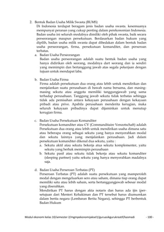 Modul ekonomi kelas 10/semester 2/mgmpekonomijaksel1/guruasikgurukreatif/kasmadi - 100 -
2. Bentuk Badan Usaha Milik Swasta (BUMS)
Di Indonesia terdapat beragam jenis badan usaha swasta. kesemuanya
mempunyai peranan yang cukup penting dalam perekonomian Indonesia.
Badan usaha ini seluruh modalnya dimiliki oleh pihak swasta, baik secara
perseorangan maupun persekutuan. Berdasarkan badan hukum yang
dipilih, badan usaha milik swasta dapat dibedakan dalam bentuk badan
usaha perseorangan, firma, persekutuan komanditer, dan perseroan
terbatas.
a. Badan Usaha Perseorangan
Badan usaha perseorangan adalah suatu bentuk badan usaha yang
hanya didirikan oleh seorang, modalnya dart seorang dan ia sendiri
yang memimpin dan bertanggung jawab atas segala pekerjaan dengan
tujuan untuk mendapat laba.
b. Badan Usaha Firma
Firma adalah persekutuan dua orang atau lebih untuk mendirikan dan
menjalankan suatu perusahaan di bawah nama bersama, dan masing-
masing sekutu atau anggota memiliki tanggungjawab yang sama
terhadap perusahaan. Tanggung jawab sekutu tidak terbatas sehingga
tidak ada pemisahan antara kekayaan perusahaan dengan kekayaan
pribadi atau prive. Apabila perusahaan menderita kerugian, maka
seluruh kekayaan pribadinya dapat dijaminkan untuk menutup
kerugian firma.
c. Badan Usaha Persekutuan Komanditer
Persekutuan komanditer atau CV (Commanditaire Venootschaft) adalah
Persekutuan dua orang atau lebih untuk mendirikan usaha dimana satu
atau beberapa orang sebagai sekutu yang hanya menyerahkan modal
dan sekutu lainnya yang menjalankan perusahaan. Jadi dalam
persekutuan komanditer dikenal dua sekutu, yaitu :
a. Sekutu aktif atau sekutu bekerja atua sekutu komplementer, yaitu
sekutu yang berhak memimpin perusahaan
b. Sekutu pasif atau sekutu tidak bekerja atau sekutu komanditer
(sleeping partner) yaitu sekutu yang hanya menyerahkan madalnya
saja.
d. Badan Usaha Perseroan Terbatas (PT)
Perseroan Terbatas (PT) adalah suatu persekutuan yang mamperoleh
modal dengan mengeluarkan sero atau saham, dimana tiap orang dapat
memiliki satu atau lebih saham, serta bertanggungjawab sebesar modal
yang diserahkan.
Mendirikan PT harus dengan akta notaris dan harus ada ijin (per-
setujuan dari Menteri Kehakiman dan PT tersebut harus diumumkan
dalam berita negara (Lembaran Berita Negara), sehingga PT berbentuk
Badan Hukum
 
