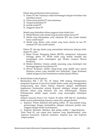 Modul ekonomi kelas 10/semester 2/mgmpekonomijaksel1/guruasikgurukreatif/kasmadi - 101 -
Dalam akte pendiriannya harus memuat :
1) Nama PT dan Tujuannya tidak bertentangan dengan kesusilaan dan
ketertiban umum
2) Nama-nama pendiri PT serta alamatnya
3) Tempat kedudukan PT
4) Jumlah modal PT
5) Anggaran dasar PT
Modal yang disebutkan dalam anggaran dasar terdiri dari :
1) Modal Statuter yaitu modal yang tecantum dalam neraca PT
2) Modal yang ditempatkan yaitu sebanyak 20% dari modal statuter
harus sudah terjual
3) Modal yang disetor yaitu modal yang harus disetor ke kas PT,
minimal 10% dan modal statuter.
Dalam PT ada tiga badan yang menentukan kelancaran jalannya kehi-
dupan PT, yaitu :
1) Rapat Umum Pemegang Saham (RUPS), mempunyai. kekuasaan
tertinggi dalam PT. RUPS inilah yang berhak memilih dan
mengangkat serta menetapkan gaji Direksi maupun Dewan
Komisaris.
2) Direksi (Direktur Utama) adalah seseorang yang memimpin dan
bertanggungjawab atas jalannya PT.
3) Dewan Komisaris adalah orang-orang yang dipilih para pesero
(biasanya pesero yang memiliki sero terbanyak). Tugas Komisaris
adalah mengawasi dan memberikan nasihat kepada Direksi.
3. Bentuk Badan Usaha Koperasi.
Berdasarkan Bab I UU No. 25 Tahun 1992 tentang Perkoperasian,
pengertian Koperasi (Cooperation) adalah badan usaha yang beranggotakan
orang-seorang atau badan hukum Koperasi dengan melandaskan
kegiatannya berdasarkan prinsip Koperasi sekaligus sebagai gerakan
ekonomi rakyat yang berdasar atas asas kekeluargaan. Adapun
Perkoperasian adalah segala sesuatu yang menyangkut kehidupan
Koperasi.
Adapun menurut Pasal 6 UU Nomor 25 tahun 1992 Bab IV, disebutkan
bahwa syarat pembentukan koperasi, antara lain, sebagai berikut.
a. Koperasi Primer didirikan oleh paling sedikit 20 (dua puluh) orang
perseorangan dengan memisahkan sebagian kekayaan pendiri atau
Anggota sebagai modal awal Koperasi.
b. Koperasi Sekunder didirikan oleh paling sedikit 3 (tiga) Koperasi.
Pada Pasal 83, ada empat jenis koperasi yang diperkenankan, yaitu
koperasi konsumen, koperasi produsen, koperasi jasa, dan koperasi
simpan pinjam.
 