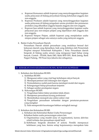 Modul ekonomi kelas 10/semester 2/mgmpekonomijaksel1/guruasikgurukreatif/kasmadi - 102 -
a. Koperasi Konsumen adalah koperasi yang menyelenggarakan kegiatan
usaha pelayanan di bidang penyediaan barang kebutuhan anggota dan
non-anggota.
b. Koperasi Produsen adalah koperasi yang menyelenggarakan kegiatan
usaha pelayanan di bidang pengadaan sarana produksi dan pemasaran
produksi yang dihasilkan anggota kepada anggota dan non-anggota.
c. Koperasi Jasa adalah koperasi yang menyelenggarakan kegiatan usaha
pelayanan jasa non-simpan pinjam yang diperlukan oleh anggota dan
non-anggota.
d. Koperasi Simpan Pinjam, adalah koperasi yang menjalankan usaha
simpan pinjam sebagai satu-satunya usaha yang melayani anggota
4. Badan Usaha Perusahaan Daerah.
Perusahaan Daerah adalah perusahaan yang modalnya berasal dari
kekayaan daerah yang dipisahkan, baik yang didirikan oleh Pemerintah
Propinsi maupun Pemerintah Kabupaten / Kota. Perusahaan daerah
bergerak di bidang usaha umum yang menguasai hajat hidup orang
banyak. Contoh : PDAM, Bank DKI, Bank BPD DIY, Bank Jateng, Bank
Nagari Padang, PD Pasar Jaya Jakarta dan sebagainya.
D. KEBAIKAN DAN KELEMAHAN BUMN, BUMS DAN KOPERASI
1. Kebaikan dan Kelemahan BUMN
a. Kelebihan BUMN
1) Menguasai sektor yang vital bagi kehidupan rakyat banyak
2) Mendapat jaminan dan dukungan dari negara
3) Permodalannya sudah pasti karena mendapat modal dari negara
4) Kelangsungan hidup perusahaan terjamin
5) Sebagai sumber pendapatan negara
b. Kekurangan BUMN
1) Pengelolaan faktor-faktor produksi tidak efisien
2) Manajemen perusahaan kurang profesional
3) Menimbulkan monopoli atas sektor-sektor vital
4) Pengelolaan perusahaan terhambat dengan peraturan-peraturan
yang mengikat
5) Sulit memperoleh keuntungan bahkan seringkali merugi
2. Kebaikan dan Kelemahan BUMS
a. Kebaikan dan Kelemahan Badan Usaha Perseorangan
Kebaikan badan usaha perseorangan antara lain
1) Organisasinya yang mudah (easy of organization), karena aktivitas
relatif terbatas dan perusahaan repatif kecil.
2) Kebebasan bergerak (freedom of action). Pemilik mempunyai
kebebasan yang luas, karena setiap keputusannya merupakan kata
 