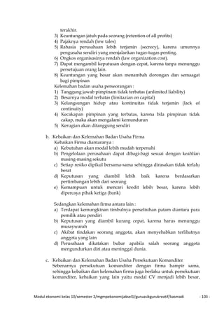 Modul ekonomi kelas 10/semester 2/mgmpekonomijaksel1/guruasikgurukreatif/kasmadi - 103 -
terakhir.
3) Keuntungan jatuh pada seorang (retention of all profits)
4) Pajaknya rendah (low tales)
5) Rahasia perusahaan lebih terjamin (secrecy), karena umunnya
pengusaha sendiri yang menjalankan tugas-tugas penting.
6) Ongkos organisasinya rendah (law organization cost).
7) Dapat mengambil keputusan dengan cepat, karena tanpa menunggu
persetujuan orang lain.
8) Keuntungan yang besar akan menambah dorongan dan semaagat
bagi pimpinan
Kelemahan badan usaha perseorangan :
1) Tanggung jawab pimpinam tidak terbatas (unlimited liability)
2) Besarnya modal terbatas (limitazian on capital)
3) Kelangsungan hidup atau kontinuitas tidak terjamin (lack of
continuity)
4) Kecakapan pimpinan yang terbatas, karena bila pimpinan tidak
cakap, maka akan mengalami kemunduran
5) Kerugian akan ditanggung sendiri
b. Kebaikan dan Kelemahan Badan Usaha Firma
Kebaikan Firma diantaranya :
a) Kebutuhan akan modal lebih mudah terpenuhi
b) Pengelolaan perusahaan dapat dibagi-bagi sesuai dengan keahlian
masing-masing sekutu
c) Setiap resiko dipikul bersama-sama sehingga dirasakan tidak terlalu
berat
d) Keputusan yang diambil lebih baik karena berdasarkan
pertimbangan lebih dari seorang
e) Kemampuan untuk mencari kredit lebih besar, karena lebih
dipercaya pihak ketiga (bank)
Sedangkan kelemahan firma antara lain :
a) Terdapat kemungkinan timbulnya perselisihan patam diantara para
pemilik atau pendiri
b) Keputusan yang diambil kurang cepat, karena harus menunggu
musaywarah
c) Akibat tindakan seorang anggota, akan menyebabkan terlibatnya
anggota yang lain
d) Perusahaan dikatakan bubar apabila salah seorang anggota
mengundurkan diri atau meninggal dunia.
c. Kebaikan dan Kelemahan Badan Usaha Persekutuan Komanditer
Sebenarnya persekutuan komanditer dengan firma hampir sama,
sehingga kebaikan dan kelemahan firma juga berlaku untuk persekutuan
komanditer, kebaikan yang lain yaitu modal CV menjadi lebih besar,
 