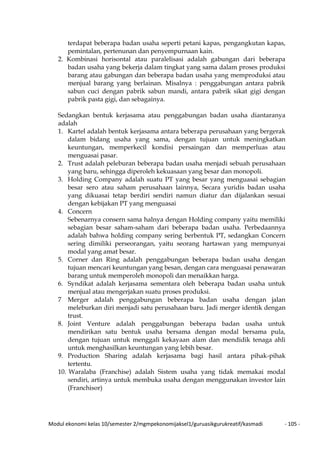 Modul ekonomi kelas 10/semester 2/mgmpekonomijaksel1/guruasikgurukreatif/kasmadi - 105 -
terdapat beberapa badan usaha seperti petani kapas, pengangkutan kapas,
pemintalan, pertenunan dan penyempurnaan kain.
2. Kombinasi horisontal atau paralelisasi adalah gabungan dari beberapa
badan usaha yang bekerja dalam tingkat yang sama dalam proses produksi
barang atau gabungan dan beberapa badan usaha yang memproduksi atau
menjual barang yang berlainan. Misalnya : penggabungan antara pabrik
sabun cuci dengan pabrik sabun mandi, antara pabrik sikat gigi dengan
pabrik pasta gigi, dan sebagainya.
Sedangkan bentuk kerjasama atau penggabungan badan usaha diantaranya
adalah
1. Kartel adalah bentuk kerjasama antara beberapa perusahaan yang bergerak
dalam bidang usaha yang sama, dengan tujuan untuk meningkatkan
keuntungan, memperkecil kondisi persaingan dan memperluas atau
menguasai pasar.
2. Trust adalah peleburan beberapa badan usaha menjadi sebuah perusahaan
yang baru, sehingga diperoleh kekuasaan yang besar dan monopoli.
3. Holding Company adalah suatu PT yang besar yang menguasai sebagian
besar sero atau saham perusahaan lainnya, Secara yuridis badan usaha
yang dikuasai tetap berdiri sendiri namun diatur dan dijalankan sesuai
dengan kebijakan PT yang menguasai
4. Concern
Sebenarnya consern sama halnya dengan Holding company yaitu memiliki
sebagian besar saham-saham dari beberapa badan usaha. Perbedaannya
adalah bahwa holding company sering berbentuk PT, sedangkan Concern
sering dimiliki perseorangan, yaitu seorang hartawan yang mempunyai
modal yang amat besar.
5. Corner dan Ring adalah penggabungan beberapa badan usaha dengan
tujuan mencari keuntungan yang besan, dengan cara menguasai penawaran
barang untuk memperoleh monopoli dan menaikkan harga.
6. Syndikat adalah kerjasama sementara oleh beberapa badan usaha untuk
menjual atau mengerjakan suatu proses produksi.
7 Merger adalah penggabungan beberapa badan usaha dengan jalan
meleburkan diri menjadi satu perusahaan baru. Jadi merger identik dengan
trust.
8. Joint Venture adalah penggabungan beberapa badan usaha untuk
mendirikan satu bentuk usaha bersama dengan modal bersama pula,
dengan tujuan untuk menggali kekayaan alam dan mendidik tenaga ahli
untuk menghasilkan keuntungan yang lebih besar.
9. Production Sharing adalah kerjasama bagi hasil antara pihak-pihak
tertentu.
10. Waralaba (Franchise) adalah Sistem usaha yang tidak memakai modal
sendiri, artinya untuk membuka usaha dengan menggunakan investor lain
(Franchisor)
 