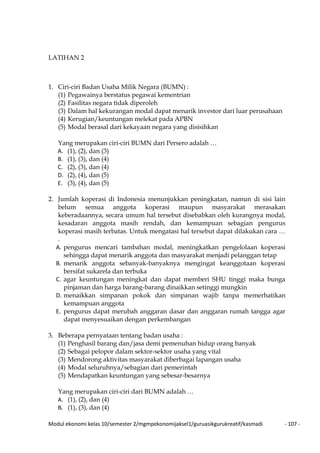 Modul ekonomi kelas 10/semester 2/mgmpekonomijaksel1/guruasikgurukreatif/kasmadi - 107 -
LATIHAN 2
1. Ciri-ciri Badan Usaha Milik Negara (BUMN) :
(1) Pegawainya berstatus pegawai kementrian
(2) Fasilitas negara tidak diperoleh
(3) Dalam hal kekurangan modal dapat menarik investor dari luar perusahaan
(4) Kerugian/keuntungan melekat pada APBN
(5) Modal berasal dari kekayaan negara yang disisihkan
Yang merupakan ciri-ciri BUMN dari Persero adalah …
A. (1), (2), dan (3)
B. (1), (3), dan (4)
C. (2), (3), dan (4)
D. (2), (4), dan (5)
E. (3), (4), dan (5)
2. Jumlah koperasi di Indonesia menunjukkan peningkatan, namun di sisi lain
belum semua anggota koperasi maupun masyarakat merasakan
keberadaannya, secara umum hal tersebut disebabkan oleh kurangnya modal,
kesadaran anggota masih rendah, dan kemampuan sebagian pengurus
koperasi masih terbatas. Untuk mengatasi hal tersebut dapat dilakukan cara …
.
A. pengurus mencari tambahan modal, meningkatkan pengelolaan koperasi
sehingga dapat menarik anggota dan masyarakat menjadi pelanggan tetap
B. menarik anggota sebanyak-banyaknya mengingat keanggotaan koperasi
bersifat sukarela dan terbuka
C. agar keuntungan meningkat dan dapat memberi SHU tinggi maka bunga
pinjaman dan harga barang-barang dinaikkan setinggi mungkin
D. menaikkan simpanan pokok dan simpanan wajib tanpa memerhatikan
kemampuan anggota
E. pengurus dapat merubah anggaran dasar dan anggaran rumah tangga agar
dapat menyesuaikan dengan perkembangan
3. Beberapa pernyataan tentang badan usaha :
(1) Penghasil barang dan/jasa demi pemenuhan hidup orang banyak
(2) Sebagai pelopor dalam sektor-sektor usaha yang vital
(3) Mendorong aktivitas masyarakat diberbagai lapangan usaha
(4) Modal seluruhnya/sebagian dari pemerintah
(5) Mendapatkan keuntungan yang sebesar-besarnya
Yang merupakan ciri-ciri dari BUMN adalah …
A. (1), (2), dan (4)
B. (1), (3), dan (4)
 