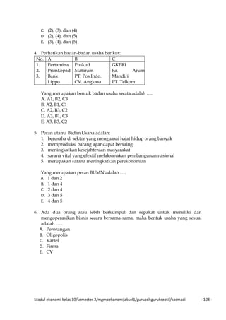 Modul ekonomi kelas 10/semester 2/mgmpekonomijaksel1/guruasikgurukreatif/kasmadi - 108 -
C. (2), (3), dan (4)
D. (2), (4), dan (5)
E. (3), (4), dan (5)
4. Perhatikan badan-badan usaha berikut:
No. A B C
1.
2.
3.
Pertamina
Primkopad
Bank
Lippo
Puskud
Mataram
PT. Pos Indo.
CV. Angkasa
GKPRI
Fa. Arum
Mandiri
PT. Telkom
Yang merupakan bentuk badan usaha swata adalah ….
A. A1, B2, C3
B. A2, B1, C1
C. A2, B3, C2
D. A3, B1, C3
E. A3, B3, C2
5. Peran utama Badan Usaha adalah:
1. berusaha di sektor yang menguasai hajat hidup orang banyak
2. memproduksi barang agar dapat bersaing
3. meningkatkan kesejahteraan masyarakat
4. sarana vital yang efektif melaksanakan pembangunan nasional
5. merupakan sarana meningkatkan perekonomian
Yang merupakan peran BUMN adalah ….
A. 1 dan 2
B. 1 dan 4
C. 2 dan 4
D. 3 dan 5
E. 4 dan 5
6. Ada dua orang atau lebih berkumpul dan sepakat untuk memiliki dan
mengoperasikan bisnis secara bersama-sama, maka bentuk usaha yang sesuai
adalah …..
A. Perorangan
B. Oligopolis
C. Kartel
D. Firma
E. CV
 