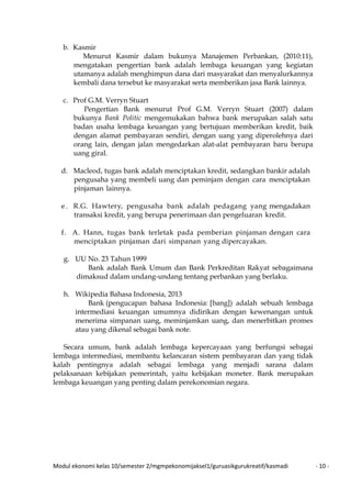 Modul ekonomi kelas 10/semester 2/mgmpekonomijaksel1/guruasikgurukreatif/kasmadi - 10 -
b. Kasmir
Menurut Kasmir dalam bukunya Manajemen Perbankan, (2010:11),
mengatakan pengertian bank adalah lembaga keuangan yang kegiatan
utamanya adalah menghimpun dana dari masyarakat dan menyalurkannya
kembali dana tersebut ke masyarakat serta memberikan jasa Bank lainnya.
c. Prof G.M. Verryn Stuart
Pengertian Bank menurut Prof G.M. Verryn Stuart (2007) dalam
bukunya Bank Politic mengemukakan bahwa bank merupakan salah satu
badan usaha lembaga keuangan yang bertujuan memberikan kredit, baik
dengan alamat pembayaran sendiri, dengan uang yang diperolehnya dari
orang lain, dengan jalan mengedarkan alat-alat pembayaran baru berupa
uang giral.
d. Macleod, tugas bank adalah menciptakan kredit, sedangkan bankir adalah
pengusaha yang membeli uang dan peminjam dengan cara menciptakan
pinjaman lainnya.
e . R.G. Hawtery, pengusaha bank adalah pedagang yang mengadakan
transaksi kredit, yang berupa penerimaan dan pengeluaran kredit.
f. A. Hann, tugas bank terletak pada pemberian pinjaman dengan cara
menciptakan pinjaman dari simpanan yang dipercayakan.
g. UU No. 23 Tahun 1999
Bank adalah Bank Umum dan Bank Perkreditan Rakyat sebagaimana
dimaksud dalam undang-undang tentang perbankan yang berlaku.
h. Wikipedia Bahasa Indonesia, 2013
Bank (pengucapan bahasa Indonesia: [bang]) adalah sebuah lembaga
intermediasi keuangan umumnya didirikan dengan kewenangan untuk
menerima simpanan uang, meminjamkan uang, dan menerbitkan promes
atau yang dikenal sebagai bank note.
Secara umum, bank adalah lembaga kepercayaan yang berfungsi sebagai
lembaga intermediasi, membantu kelancaran sistem pembayaran dan yang tidak
kalah pentingnya adalah sebagai lembaga yang menjadi sarana dalam
pelaksanaan kebijakan pemerintah, yaitu kebijakan moneter. Bank merupakan
lembaga keuangan yang penting dalam perekonomian negara.
 