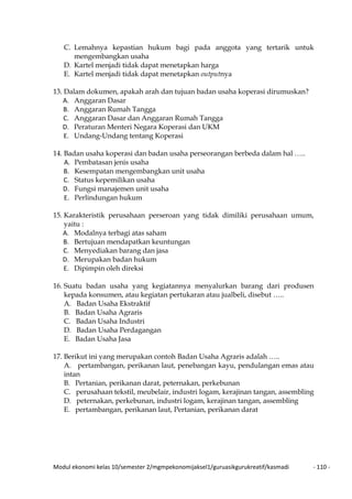 Modul ekonomi kelas 10/semester 2/mgmpekonomijaksel1/guruasikgurukreatif/kasmadi - 110 -
C. Lemahnya kepastian hukum bagi pada anggota yang tertarik untuk
mengembangkan usaha
D. Kartel menjadi tidak dapat menetapkan harga
E. Kartel menjadi tidak dapat menetapkan outputnya
13. Dalam dokumen, apakah arah dan tujuan badan usaha koperasi dirumuskan?
A. Anggaran Dasar
B. Anggaran Rumah Tangga
C. Anggaran Dasar dan Anggaran Rumah Tangga
D. Peraturan Menteri Negara Koperasi dan UKM
E. Undang-Undang tentang Koperasi
14. Badan usaha koperasi dan badan usaha perseorangan berbeda dalam hal …..
A. Pembatasan jenis usaha
B. Kesempatan mengembangkan unit usaha
C. Status kepemilikan usaha
D. Fungsi manajemen unit usaha
E. Perlindungan hukum
15. Karakteristik perusahaan perseroan yang tidak dimiliki perusahaan umum,
yaitu :
A. Modalnya terbagi atas saham
B. Bertujuan mendapatkan keuntungan
C. Menyediakan barang dan jasa
D. Merupakan badan hukum
E. Dipimpin oleh direksi
16. Suatu badan usaha yang kegiatannya menyalurkan barang dari produsen
kepada konsumen, atau kegiatan pertukaran atau jualbeli, disebut …..
A. Badan Usaha Ekstraktif
B. Badan Usaha Agraris
C. Badan Usaha Industri
D. Badan Usaha Perdagangan
E. Badan Usaha Jasa
17. Berikut ini yang merupakan contoh Badan Usaha Agraris adalah …..
A. pertambangan, perikanan laut, penebangan kayu, pendulangan emas atau
intan
B. Pertanian, perikanan darat, peternakan, perkebunan
C. perusahaan tekstil, meubelair, industri logam, kerajinan tangan, assembling
D. peternakan, perkebunan, industri logam, kerajinan tangan, assembling
E. pertambangan, perikanan laut, Pertanian, perikanan darat
 