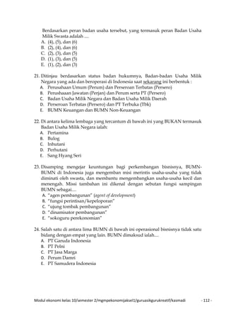 Modul ekonomi kelas 10/semester 2/mgmpekonomijaksel1/guruasikgurukreatif/kasmadi - 112 -
Berdasarkan peran badan usaha tersebut, yang termasuk peran Badan Usaha
Milik Swasta adalah ....
A. (4), (5), dan (6)
B. (2), (4), dan (6)
C. (2), (3), dan (5)
D. (1), (3), dan (5)
E. (1), (2), dan (3)
21. Ditinjau berdasarkan status badan hukumnya, Badan-badan Usaha Milik
Negara yang ada dan beroperasi di Indonesia saat sekarang ini berbentuk :
A. Perusahaan Umum (Perum) dan Perseroan Terbatas (Persero)
B. Perushaaan Jawatan (Perjan) dan Perum serta PT (Persero)
C. Badan Usaha Milik Negara dan Badan Usaha Milik Daerah
D. Perseroan Terbatas (Persero) dan PT Terbuka (Tbk)
E. BUMN Keuangan dan BUMN Non-Keuangan
22. Di antara kelima lembaga yang tercantum di bawah ini yang BUKAN termasuk
Badan Usaha Milik Negara ialah:
A. Pertamina
B. Bulog
C. Inhutani
D. Perhutani
E. Sang Hyang Seri
23. Disamping mengejar keuntungan bagi perkembangan bisnisnya, BUMN-
BUMN di Indonesia juga mengemban misi merintis usaha-usaha yang tidak
diminati oleh swasta, dan membantu mengembangkan usaha-usaha kecil dan
menengah. Missi tambahan ini dikenal dengan sebutan fungsi sampingan
BUMN sebagai....
A. “agen pembangunan” (agent of development)
B. “fungsi perintisan/kepeloporan”
C. “ujung tombak pembangunan”
D. “dinamisator pembangunan”
E. “sokoguru perekonomian”
24. Salah satu di antara lima BUMN di bawah ini operasional bisnisnya tidak satu
bidang dengan empat yang lain. BUMN dimaksud ialah....
A. PT Garuda Indonesia
B. PT Pelni
C. PT Jasa Marga
D. Perum Damri
E. PT Samudera Indonesia
 