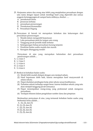 Modul ekonomi kelas 10/semester 2/mgmpekonomijaksel1/guruasikgurukreatif/kasmadi - 113 -
25. Kerjasama antara dua orang atau lebih yang menjalankan perusahaan dengan
satu nama dengan tujuan untuk membagi hasil yang diperoleh dan semua
anggota bertanggungjawab sampai harta miliknya, disebut …..
A. persekutuan firma
B. perseroan terbatas
C. perusahaan perseorangan
D. Persekutuan Komanditer
E. Perusahaan Dagang
26. Pernyataan di bawah ini merupakan kebaikan dan kekurangan dari
perusahaan perseorangan:
1. Mudah dalam mengambil keputusan
2. Laba perusahaan jatuh ke tangan satu orang
3. Tanggung jawab pemilik tidak terbatas
4. Kelangsungan hidup perusahaan kurang terjamin
5. Pendirian badan usaha mudah dan murah
6. Kerugian ditanggung sendiri
Pernyataan di atas yang merupakan kelemahan dari perusahaan
perseorangan adalah....
A. 1, 2 dan 3
B. 1, 3 dan 5
C. 1, 4 dan 6
D. 2, 4 dan 5
E. 3, 4 dan 6
27. Berikut ini kebaikan badan usaha:
(1) Modal lebih mudah didapat dengan cara menjual saham.
(2) Hasil keputusan lebih baik, karena merupakan hasil musyawarah di
antara sekutu.
(3) Dapat diadakan pembagian kerja antar sekutu sesuai keahliannya.
(4) Perhatian sekutu terhadap sangat besar, karena tindakan sekutu yang satu
akan menjadi tanggung jawab semuanya.
(5) Dapat menempatkan orang-orang yang profesional untuk mengurus
perusahaan.
(6) Terdapat efisiensi dalam pengelolaan sumber dana dan pimpinan
Berdasarkan pernyataan di atas, yang termasuk kebaikan badan usaha yang
berbentuk firma adalah... .
A. (1), (2), dan (3)
B. (1), (3), dan (5)
C. (2), (3), dan (4)
D. (2), (4), dan (6)
E. (3), (5), dan (6)
 