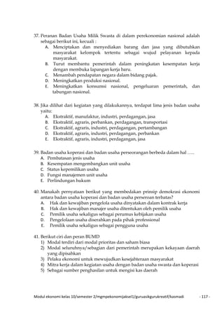 Modul ekonomi kelas 10/semester 2/mgmpekonomijaksel1/guruasikgurukreatif/kasmadi - 117 -
37. Peranan Badan Usaha Milik Swasta di dalam perekonomian nasional adalah
sebagai berikut ini, kecuali :
A. Menciptakan dan menyediakan barang dan jasa yang dibutuhkan
masyarakat kelompok tertentu sebagai wujud pelayanan kepada
masyarakat.
B. Turut membantu pemerintah dalam peningkatan kesempatan kerja
dengan membuka lapangan kerja baru.
C. Menambah pendapatan negara dalam bidang pajak.
D. Meningkatkan produksi nasional.
E. Meningkatkan konsumsi nasional, pengeluaran pemerintah, dan
tabungan nasional.
38. Jika dilihat dari kegiatan yang dilakukannya, terdapat lima jenis badan usaha
yaitu:
A. Ekstraktif, manufaktur, industri, perdagangan, jasa
B. Ekstraktif, agraris, perbankan, perdagangan, transportasi
C. Ekstraktif, agraris, industri, perdagangan, pertambangan
D. Ekstraktif, agraris, industri, perdagangan, perbankan
E. Ekstraktif, agraris, industri, perdagangan, jasa
39. Badan usaha koperasi dan badan usaha perseorangan berbeda dalam hal …..
A. Pembatasan jenis usaha
B. Kesempatan mengembangkan unit usaha
C. Status kepemilikan usaha
D. Fungsi manajemen unit usaha
E. Perlindungan hukum
40. Manakah pernyataan berikut yang membedakan prinsip demokrasi ekonomi
antara badan usaha koperasi dan badan usaha perseroan terbatas?
A. Hak dan kewajiban pengelola usaha dinyatakan dalam kontrak kerja
B. Hak dan kewajiban manajer usaha ditentukan oleh pemilik usaha
C. Pemilik usaha sekaligus sebagai perumus kebijakan usaha
D. Pengelolaan usaha diserahkan pada pihak professional
E. Pemilik usaha sekaligus sebagai pengguna usaha
41. Berikut ciri dan peran BUMD
1) Modal terdiri dari modal prioritas dan saham biasa
2) Modal seluruhnya/sebagian dari pemerintah merupakan kekayaan daerah
yang dipisahkan
3) Pelaku ekonomi untuk mewujudkan kesejahteraan masyarakat
4) Mitra kerja dalam kegiatan usaha dengan badan usaha swasta dan koperasi
5) Sebagai sumber penghasilan untuk mengisi kas daerah
 