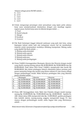 Modul ekonomi kelas 10/semester 2/mgmpekonomijaksel1/guruasikgurukreatif/kasmadi - 118 -
Adapun sebagai peran BUMD adalah… .
A. 1-2-3
B. 2-3-5
C. 3-4-5
D. 1-4-5
E. 2-4-5
42. Untuk mengurangi persaingan antar perusahaan yang tajam perlu adanya
kerja sama antarperusahaan diantaranya dengan cara membagi segmen-
segmen pasar, bentuk kerja sama ini dikenal dengan istilah ….
A.Trust
B. Kartel wilayah
C. Merger
D. Syndicat
E. Concern
43. Pak Rudi bertempat tinggal didaerah pedesaan yang jauh dari kota, setiap
bepergian kekota selalu naik alat transpotasi umum, hal ini memberikan
inspirasi untuk menanamkan modalnya dibidang transportasi. Bidang usaha
yang dipilih Pak Rudi adalah ….
A.Bidang usaha ekstraktif
B. Bidang usaha agraris
C. Bidang usaha industri
D. Bidang usaha jasa
E. Bidang usaha perdagangan
44. Firma TAQWA beranggotakan Mustaqim, Qowim dan Wasyim dengan modal
yang disetor masing-masing sebesar Rp 40.000.000,00, Rp 50.000.000,00 dan Rp
60.000.000,00. Pada tahun 2014 Firma TAQWA memperoleh laba bersih Rp
90.000.000,00. Jika dalam pembagian labanya ditentukan bahwa pertama para
pesero menerima bunga atas modal yang disetor sebesar 6% dan sisanya dibagi
dengan perbandingan modal. Maka besarnya pembagian laba yang diterima
pesero tersebut adalah .....
Mustaqim Qowim Wasyim
A. Rp 24.000.000,00 Rp 30.000.000,00 Rp 36.000.000,00
B. Rp 30.000.000,00 Rp 30.000.000,00 Rp 30.000.000,00
C. Rp 21.000.000,00 Rp 27.000.000,00 Rp 30.000.000,00
D. Rp 24.000.000,00 Rp 27.000.000,00 Rp 39.000.000,00
E. Rp 36.000.000,00 Rp 30.000.000,00 Rp 24.000.000,00
45. Firma ABC beranggotakan Anto, Bakir dan Chandra dengan modal masing-
masing Rp. 25.000.000,00, Rp. 35.000.000,00 dan Rp. 40.000.000,00. Apabila Fa.
ABC dalam tahun 2006 memperoleh laba Rp. 15.000.000,00. apabila pembagian
laba terlebih dahulu masing-masing anggota memperoleh bunga 5% dan
sisanya dengan perbandingan modal, maka bagian laba yang diterimanya
adalah ….
 