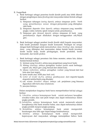 Modul ekonomi kelas 10/semester 2/mgmpekonomijaksel1/guruasikgurukreatif/kasmadi - 11 -
B. FungsiBank
a. Bank berfungsi sebagai penerima kredit (kredit pasif) atau lebih dikenal
dengan penghimpun dana (funding) dari masyarakat dalam bentuk sebagai
berikut.
1) Simpanan tabungan (saving deposit), artinya simpanan pada bank
yang penarikannya sesuai dengan persyaratan yang ditetapkan
oleh bank.
2) Simpanan deposito (time deposit), artinya simpanan yang memiliki
jangka waktu tertentu (jatuh tempo) untuk penarikannya.
3) Simpanan giro (demand deposit), artinya simpanan di bank yang
penarikannya dapat dilakukan dengan menggunakan cek/bilyet
giro.
b. Bank berfungsi sebagai pemberi kredit (kredit aktif) kepada masyarakat,
baik kredit produktif maupun kredit konsumtif. Pendapat ini serupa
dengan bank berfungsi untuk menyalurkan dana (lending) atau menjual
dana yang dihimpun dari masyarakat, dalam bentuk kredit investasi,
kredit modal kerja, kredit perdagangan, kredit produktif, kredit
konsumtif, dan kredit profesi.
c. Bank berfungsi sebagai perantara lalu lintas moneter, antara lain, dalam
bentuk-bentuk berikut.
1) kiriman uang (transfer), artinya jasa pengiriman uang lewat bank;
2) kliring (clearing), artinya penagihan warkat (surat- surat berharga)
seperti cek, bilyet giro yang berasal dari dalam kota;
3) inkaso (collection), artinya penagihan warkat yang berasal dari luar
kota atau luar negeri,
4) kartu kredit atau ATM atau bank card;
5) Letter of Credit (L/C), artinya pembayaran dari importir kepada
eksportir melalui bank yang ditunjuk;
6 ) cek wisata (trevellers cheque) artinya cek perjalanan yang biasanya
digunakan oleh turis atau wisatawan;
7) jasa-jasa lainnya.
Dalam menjalankan fungsinya bank harus memperhatikan hal-hal sebagai
berikut.
1) Likuiditas, artinya kemampuan bank untuk melunasi kewajiban
sewaktu-waktu atau saat jatuh tempo atau dapat melunasinya dalam
jangka pendek.
2) Solvabilitas, artinya kemampuan bank untuk memenuhi seluruh
kewajibannya bila bank tersebut bubar, atau dapat melunasinya dalam
jangka pendek maupun jangka panjang.
3) Rentabilitas, artinya kemampuan bank untuk memperoleh
keuntungan atau laba agar dapat terjaga kontinuitasnya.
4) Soliditas, artinya kemampuan bank untuk memperoleh
kepercayaan dari masyarakat, sehingga menunjukkan bahwa bank
 