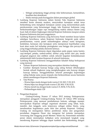 Modul ekonomi kelas 10/semester 2/mgmpekonomijaksel1/guruasikgurukreatif/kasmadi - 121 -
o Sebagai penjunjung tinggi prinsip nilai kebersamaan, kemandirian,
keadilan dan demokrasi;
o Selalu menuju pada keunggulan dalam persaingan global.
3. Lambang Koperasi Indonesia dalam bentuk Teks Koperasi Indonesia
memberi kesan dinamis modern, menyiratkan kemajuan untuk terus
berkembang serta mengikuti kemajuan zaman yang mencerminkan pada
perekonomian yang bersemangat tinggi, teks Koperasi Indonesia yang
berkesinambungan sejajar rapi mengandung makna adanya ikatan yang
kuat, baik di dalam lingkungan internal Koperasi Indonesia maupun antara
Koperasi Indonesia dan para anggotanya;
4. Lambang Koperasi Indonesia yang berwarna Pastel memberi kesan kalem
sekaligus berwibawa, selain Koperasi Indonesia bergerak pada sektor
perekonomian, warna pastel melambangkan adanya suatu keinginan,
ketabahan, kemauan dan kemajuan serta mempunyai kepribadian yang
kuat akan suatu hal terhadap peningkatan rasa bangga dan percaya diri
yang tinggi terhadap pelaku ekonomi lainnya;
5. Lambang Koperasi Indonesia dapat digunakan pada papan nama kantor,
cap/stempel, petaka, umbul-umbul, atribut yang terdiri dari pin, tanda
pengenal pegawai dan emblem untuk seluruh kegiatan ketatalaksanaan
administratif oleh Gerakan Koperasi di seluruh Indonesia;
6. Lambang Koperasi Indonesia menggambarkan falsafah hidup berkoperasi
yang memuat:
• Tulisan: Koperasi Indonesia yang merupakan identitas lambang;
• Gambar: 4(empat) kuncup bunga yang saling bertaut dihubungkan
bentuk sebuah lingkaran yang menghubungkan satu kuncup dengan
kuncup lainnya, menggambarkan seluruh pemangku kepentingan
saling bekerja sama secara terpadu dan berkoordinasi secara harmonis
dalam membangun Koperasi Indonesia;
• Tata Warna:
- Warna hijau muda dengan kode warna C:10, M;3, Y:22, K:9;
- Warna hijau tua dengan kode warna C:20, M:0, Y:30, K:25;
- Warna merah tua dengan kode warna C:5, M:56, Y:76, K:21;
- Perbandingan skala 1:20
1. Pengertian Koperasi
Undang-Undang Nomor 17 tahun 2012 tentang Perkoperasian
merupakan pengganti Undang-Undang Nomor 25 Tahun 1992 tentang
Perkoperasian yang memuat pembaharuan hukum, sehingga mampu
mewujudkan Koperasi sebagai organisasi ekonomi yang sehat, kuat,
mandiri, dan tangguh, serta terpercaya sebagai entitas bisnis, yang
mendasarkan kegiatannya pada nilai dan prinsip Koperasi. Undang-
Undang ini menegaskan bahwa pemberian status dan pengesahan
perubahan Anggaran Dasar dan mengenai hal tertentu merupakan
wewenang dan tanggung jawab Menteri. Selain itu, Pemerintah memiliki
peran dalam menetapkan kebijakan serta menempuh langkah yang
mendorong Koperasi sehingga dapat tumbuh dan berkembang dengan
 