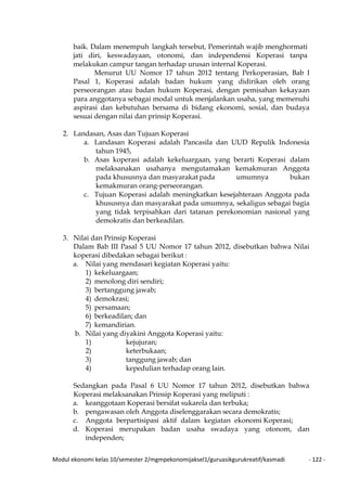 Modul ekonomi kelas 10/semester 2/mgmpekonomijaksel1/guruasikgurukreatif/kasmadi - 122 -
baik. Dalam menempuh langkah tersebut, Pemerintah wajib menghormati
jati diri, keswadayaan, otonomi, dan independensi Koperasi tanpa
melakukan campur tangan terhadap urusan internal Koperasi.
Menurut UU Nomor 17 tahun 2012 tentang Perkoperasian, Bab I
Pasal 1, Koperasi adalah badan hukum yang didirikan oleh orang
perseorangan atau badan hukum Koperasi, dengan pemisahan kekayaan
para anggotanya sebagai modal untuk menjalankan usaha, yang memenuhi
aspirasi dan kebutuhan bersama di bidang ekonomi, sosial, dan budaya
sesuai dengan nilai dan prinsip Koperasi.
2. Landasan, Asas dan Tujuan Koperasi
a. Landasan Koperasi adalah Pancasila dan UUD Repulik Indonesia
tahun 1945,
b. Asas koperasi adalah kekeluargaan, yang berarti Koperasi dalam
melaksanakan usahanya mengutamakan kemakmuran Anggota
pada khususnya dan masyarakat pada umumnya bukan
kemakmuran orang-perseorangan.
c. Tujuan Koperasi adalah meningkatkan kesejahteraan Anggota pada
khususnya dan masyarakat pada umumnya, sekaligus sebagai bagia
yang tidak terpisahkan dari tatanan perekonomian nasional yang
demokratis dan berkeadilan.
3. Nilai dan Prinsip Koperasi
Dalam Bab III Pasal 5 UU Nomor 17 tahun 2012, disebutkan bahwa Nilai
koperasi dibedakan sebagai berikut :
a. Nilai yang mendasari kegiatan Koperasi yaitu:
1) kekeluargaan;
2) menolong diri sendiri;
3) bertanggung jawab;
4) demokrasi;
5) persamaan;
6) berkeadilan; dan
7) kemandirian.
b. Nilai yang diyakini Anggota Koperasi yaitu:
1) kejujuran;
2) keterbukaan;
3) tanggung jawab; dan
4) kepedulian terhadap orang lain.
Sedangkan pada Pasal 6 UU Nomor 17 tahun 2012, disebutkan bahwa
Koperasi melaksanakan Prinsip Koperasi yang meliputi :
a. keanggotaan Koperasi bersifat sukarela dan terbuka;
b. pengawasan oleh Anggota diselenggarakan secara demokratis;
c. Anggota berpartisipasi aktif dalam kegiatan ekonomi Koperasi;
d. Koperasi merupakan badan usaha swadaya yang otonom, dan
independen;
 