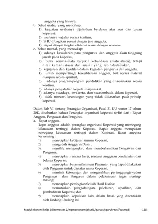 Modul ekonomi kelas 10/semester 2/mgmpekonomijaksel1/guruasikgurukreatif/kasmadi - 128 -
anggota yang lainnya.
b. Sehat usaha, yang mencakup:
1) kegiatan usahanya dijalankan berdasar atas asas dan tujuan
koperasi,
2) usahanya terjalan secara kontinu,
3) SHU dibagikan sesuai dengan jasa anggota,
4) dapat dicapai tingkat efistensi sesuai dengan rencana.
c. Sehat mental, yang mencakup:
1) adanya kesadaran para pengurus dan anggota akan tanggung
jawab pada koperasi,
2) tidak semata-mata berpikir kebendaan (materialistis), tetapi
nilai kemanusiaan dan sosial yang lebih diutamakan,
3) kejujuran dan keadilan dalam kegiatan pengurus dan anggota,
4) untuk mempertinggi kesejahteraan anggota, baik secara materiil
maupun secara spirituil,
5) adanya program-program pendidikan yang dilaksanakan secara
kontinu,
6) adanya pengabdian kepada masyarakat,
7) adanya swadaya, swakerta, dan swasembada dalam koperasi,
8) tidak mencari keuntungan yang tidak didasarkan pada prinsip
koperasi.
Dalam Bab VI tentang Perangkat Organisasi, Pasal 31 UU nomor 17 tahun
2012, disebutkan bahwa Perangkat organisasi koperasi terdiri dari : Rapat
Anggota, Pengawas dan Pengurus.
a. Rapat anggota.
Rapat anggota adalah perangkat organisasi Koperasi yang memegang
kekuasaan tertinggi dalam Koperasi. Rapat anggota merupakan
pemegang kekuassan tertinggi dalam Koperasi. Rapat anggota
berwenang :
1) menetapkan kebijakan umum Koperasi;
2) mengubah Anggaran Dasar;
3) memilih, mengangkat, dan memberhentikan Pengawas dan
Pengurus;
4) menetapkan rencana kerja, rencana anggaran pendapatan dan
belanja Koperasi;
5) menetapkan batas maksimum Pinjaman yang dapat dilakukan
oleh Pengurus untuk dan atas nama Koperasi;
6) meminta keterangan dan mengesahkan pertanggungjawaban
Pengawas dan Pengurus dalam pelaksanaan tugas masing-
masing;
7) menetapkan pembagian Selisih Hasil Usaha;
8) memutuskan penggabungan, peleburan, kepailitan, dan
pembubaran Koperasi; dan
9) menetapkan keputusan lain dalam batas yang ditentukan
oleh Undang-Undang ini.
 