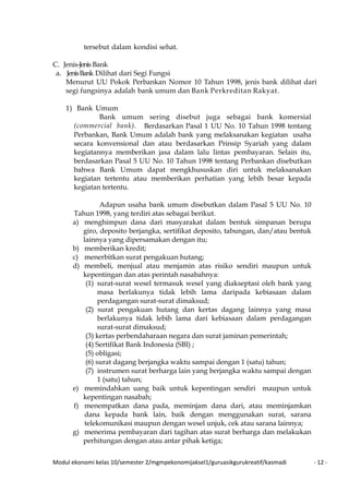 Modul ekonomi kelas 10/semester 2/mgmpekonomijaksel1/guruasikgurukreatif/kasmadi - 12 -
tersebut dalam kondisi sehat.
C. Jenis-Jenis Bank
a. JenisBank Dilihat dari Segi Fungsi
Menurut UU Pokok Perbankan Nomor 10 Tahun 1998, jenis bank dilihat dari
segi fungsinya adalah bank umum dan Bank Perkreditan Rakyat.
1) Bank Umum
Bank umum sering disebut juga sebagai bank komersial
(commercial bank). Berdasarkan Pasal 1 UU No. 10 Tahun 1998 tentang
Perbankan, Bank Umum adalah bank yang melaksanakan kegiatan usaha
secara konvensional dan atau berdasarkan Prinsip Syariah yang dalam
kegiatannya memberikan jasa dalam lalu lintas pembayaran. Selain itu,
berdasarkan Pasal 5 UU No. 10 Tahun 1998 tentang Perbankan disebutkan
bahwa Bank Umum dapat mengkhususkan diri untuk melaksanakan
kegiatan tertentu atau memberikan perhatian yang lebih besar kepada
kegiatan tertentu.
Adapun usaha bank umum disebutkan dalam Pasal 5 UU No. 10
Tahun 1998, yang terdiri atas sebagai berikut.
a) menghimpun dana dari masyarakat dalam bentuk simpanan berupa
giro, deposito berjangka, sertifikat deposito, tabungan, dan/atau bentuk
lainnya yang dipersamakan dengan itu;
b) memberikan kredit;
c) menerbitkan surat pengakuan hutang;
d) membeli, menjual atau menjamin atas risiko sendiri maupun untuk
kepentingan dan atas perintah nasabahnya:
(1) surat-surat wesel termasuk wesel yang diakseptasi oleh bank yang
masa berlakunya tidak lebih lama daripada kebiasaan dalam
perdagangan surat-surat dimaksud;
(2) surat pengakuan hutang dan kertas dagang lainnya yang masa
berlakunya tidak lebih lama dari kebiasaan dalam perdagangan
surat-surat dimaksud;
(3) kertas perbendaharaan negara dan surat jaminan pemerintah;
(4) Sertifikat Bank Indonesia (SBI) ;
(5) obligasi;
(6) surat dagang berjangka waktu sampai dengan 1 (satu) tahun;
(7) instrumen surat berharga lain yang berjangka waktu sampai dengan
1 (satu) tahun;
e) memindahkan uang baik untuk kepentingan sendiri maupun untuk
kepentingan nasabah;
f) menempatkan dana pada, meminjam dana dari, atau meminjamkan
dana kepada bank lain, baik dengan menggunakan surat, sarana
telekomunikasi maupun dengan wesel unjuk, cek atau sarana lainnya;
g) menerima pembayaran dari tagihan atas surat berharga dan melakukan
perhitungan dengan atau antar pihak ketiga;
 