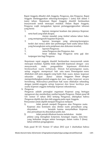 Modul ekonomi kelas 10/semester 2/mgmpekonomijaksel1/guruasikgurukreatif/kasmadi - 129 -
Rapat Anggota dihadiri oleh Anggota, Pengawas, dan Pengurus. Rapat
Anggota diselenggarakan sekurang-kurangnya 1 (satu) kali dalam 1
(satu) tahun. Keputusan Rapat Anggota diambil berdasarkan
musyawarah untuk mencapai mufakat. Dalam Rapat Anggota,
Pengurus wajib mengajukan laporan pertanggungjawaban tahunan
yang berisi:
1. laporan mengenai keadaan dan jalannya Koperasi
serta hasil yang telah dicapai;
2. rincian masalah yang timbul selama tahun buku
yang mempengaruhi kegiatan Koperasi;
3. laporan keuangan yang sekurang-kurangnya
terdiri dari neraca akhir dan perhitungan hasil usaha tahun buku
yang bersangkutan serta penjelasan atas dokumen tersebut;
4. laporan Pengawas;
5. nama Pengawas dan Pengurus; dan
6. besar imbalan bagi Pengawas serta gaji dan
tunjangan lain bagi Pengurus.
Keputusan rapat anggota diambil berdasarkan musyawarah untuk
mencapai mufakat. Apabila tidak diperoleh keputusan dengan cara
musyawarah, maka pengambilan keputusan dilakukan
berdasarkan suara terbanyak. Dalam hal pemungutan suara,
setiap anggota mempunyai hak satu suara. Pemungutan suara
dilakukan oleh para anggota yang hadir. Hak suara dalam koperasi
sekunder dapat diatur dalam Anggaran Dasar dengan
mempertimbangkan jumlah anggota dan jasa usaha koperasi secara
berimbang. Maksudnya penentuan hak suara dilakukan sebanding
dengan jumlah anggota setiap koperasi dan besar kecilnya jasa
usaha koperasi anggota terhadap koperasi sekundernya.
b. Pengawas
Pengawas adalah perangkat organisasi Koperasi yang bertugas
mengawasi dan memberikan nasihat kepada Pengurus. Dalam pasal 48
UU nomor 17 tahun 2012 tentang Pengawas, ditetapkan bahwa
Pengawas dipilih dari dan oleh anggota pada rapat Anggota.
Persyaratan untuk dipilih menjadi Pengawas meliputi:
1) tidak pernah menjadi Pengawas atau Pengurus suatu
Koperasi atau komisaris atau direksi suatu perusahaan yang
dinyatakan bersalah karena menyebabkan Koperasi
atau perusahaan itu dinyatakan pailit; dan
2) tidak pernah dihukum karena melakukan tindak
pidana yang merugikan korporasi, keuangan negara, dan/atau
yang berkaitan dengan sektor keuangan, dalam waktu 5 (lima)
tahun sebelum pengangkatan.
Pada pasal 50 UU Nomor 17 tahun 2012 ayat 1 disebutkan bahwa
 