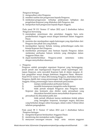 Modul ekonomi kelas 10/semester 2/mgmpekonomijaksel1/guruasikgurukreatif/kasmadi - 130 -
Pengawas bertugas
1) mengusulkan calon Pengurus;
2) memberi nasihat dan pengawasan kepada Pengurus;
3) melakukan pengawasan terhadap pelaksanaan kebijakan dan
pengelolaan Koperasi yang dilakukan oleh Pengurus; dan
4) melaporkan hasil pengawasan kepada Rapat Anggota.
Pada pasal 50 UU Nomor 17 tahun 2012 ayat 2 disebutkan bahwa
Pengawas berwenang
1) menetapkan penerimaan dan penolakan Anggota baru serta
pemberhentian Anggota sesuai dengan ketentuan dalam Anggaran
Dasar;
2) meminta dan mendapatkan segala keterangan yang diperlukan dari
Pengurus dan pihak lain yang terkait;
3) mendapatkan laporan berkala tentang perkembangan usaha dan
kinerja Koperasi dari Pengurus;
4) memberikan persetujuan atau bantuan kepada Pengurus dalam
melakukan perbuatan hukum tertentu yang ditetapkan dalam
Anggaran Dasar; dan
5) dapat memberhentikan Pengurus untuk sementara waktu
dengan menyebutkan alasannya.
c. Pengurus.
Pengurus adalah perangkat organisasi Koperasi yang bertanggung
jawab penuh atas kepengurusan Koperasi untuk kepentingan dan
tujuan Koperasi, serta mewakili Koperasi baik di dalam maupun di
luar pengadilan sesuai dengan ketentuan Anggaran Dasar. Menurut
Pasal 55 UU nomor 17 tahun 2012 tentang Pengurus, disebutkan bahwa
Pengurus dipilih dari orang perseorangan, baik Anggota maupun non-
Anggota. Orang perseorangan harus memenuhi persyaratan:
1) mampu melaksanakan perbuatan hukum;
2) memiliki kemampuan mengelola usaha Koperasi;
3) tidak pernah menjadi Pengawas atau Pengurus suatu
Koperasi atau komisaris atau direksi suatu perusahaan yang
dinyatakan bersalah karena menyebabkan Koperasi atau
perusahaan itu dinyatakan pailit; dan
4) tidak pernah dihukum karena melakukan tindak pidana
yang merugikan korporasi, keuangan negara, dan/atau
yang berkaitan dengan sektor keuangan, dalam waktu 5 (lima) tahun
sebelum pengangkatan.
Pada pasal 58 U Nomor 17 tahun 2012 ayat 1 disebutkan bahwa
Pengurus bertugas :
1) mengelola Koperasi berdasarkan Anggaran Dasar;
2) mendorong dan memajukan usaha Anggota;
3) menyusun rancangan rencana kerja serta rencana anggaran
 