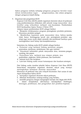 Modul ekonomi kelas 10/semester 2/mgmpekonomijaksel1/guruasikgurukreatif/kasmadi - 132 -
bahwa pengurus terbuka terhadap pengawas, pengawas bersifat wajar
dalam melaksanakan tugas pengawasannya, dan antara pengurus
dengan pengawas terjadi dialog.
9. Organisasi dan pengelolaan KUD
Koperasi Unit Desa (KUD) adalah organisasi ekonomi rakyat di pedesaan
yang pembentukannya dilakukan oleh seluruh warga masyarakat desa
tersebut yang wilayahnya meliputi satu kecamatan. Pembentukan
KUD berdasarkan Inpres Nomor 4 Tahun 1973.
Adapun tujuan pembentukan KUD sebagai berikut.
a. Menjamin terlaksananya program peningkatan produksi pertanian,
khususnya produksi pangan.
b . Memberikan kepastian pada masyarakat desa, bahwa mereka
tidak hanya bertanggung jawab atas peningkatan produksi saja,
tetapi juga secara nyata dapat memetik dan menikmati hasilnya guna
meningkatkan taraf hidup dan kesejahteraannya.
Sementara itu, bidang usaha KUD adalah sebagai berikut.
a. Pertanian yang meliputi bidang pertanian pangan,
peternakan, perikanan, perkebunan, dan agro industri
b . Penyaluran kebutuhan pokok masyarakat desa, terutama pangan,
sandang, dan papan.
c. Penyediaan jasa, meliputi jasa simpan pinjam, jasa
perkreditan, angkutan, listrik pedesaan, dan konstruksi.
d. Industri kecil dan kerajinan.
e. Lain-lain bidang usaha sesuai kemampuan dan keadaan setempat.
Dari bidang usaha tersebut jelaslah bahwa Koperasi Unit Desa (KUD)
benar-benar merupakan organisasi ekonomi rakyat yang mampu
meningkatkan kemajuan ekonomi masyarakat
khususnya di pedesaan atau satu wilayah kecamatan. Dari uraian di atas
dapat disimpulkan bahwa KUD:
a. merupakan organisasi ekonomi rakyat pedesaan,
b. dibentuk berdasarkan undang-undang yang berlaku,
c. memiliki pengurus dengan mengangkat manajer dan digaji oleh KUD,
d. dalam menjalankan aktivitasnya mendapatkan bimbingan,
dorongan, pembinaan, dan pengarahan dari pembina koperasi.
 