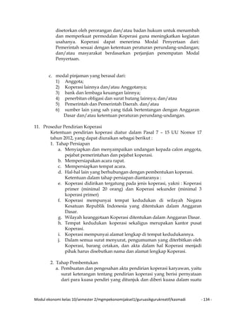 Modul ekonomi kelas 10/semester 2/mgmpekonomijaksel1/guruasikgurukreatif/kasmadi - 134 -
disetorkan oleh perorangan dan/atau badan hukum untuk menambah
dan memperkuat permodalan Koperasi guna meningkatkan kegiatan
usahanya. Koperasi dapat menerima Modal Penyertaan dari:
Pemerintah sesuai dengan ketentuan peraturan perundang-undangan;
dan/atau masyarakat berdasarkan perjanjian penempatan Modal
Penyertaan.
c. modal pinjaman yang berasal dari:
1) Anggota;
2) Koperasi lainnya dan/atau Anggotanya;
3) bank dan lembaga keuangan lainnya;
4) penerbitan obligasi dan surat hutang lainnya; dan/atau
5) Pemerintah dan Pemerintah Daerah. dan/atau
6) sumber lain yang sah yang tidak bertentangan dengan Anggaran
Dasar dan/atau ketentuan peraturan perundang-undangan.
11. Prosedur Pendirian Koperasi
Ketentuan pendirian koperasi diatur dalam Pasal 7 – 15 UU Nomor 17
tahun 2012, yang dapat diuraikan sebagai berikut :
1. Tahap Persiapan
a. Menyiapkan dan menyampaikan undangan kepada calon anggota,
pejabat pemerintahan dan pejabat koperasi.
b. Mempersiapakan acara rapat.
c. Mempersiapkan tempat acara.
d. Hal-hal lain yang berhubungan dengan pembentukan koperasi.
Ketentuan dalam tahap persiapan diantaranya :
e. Koperasi didirikan tergatung pada jenis koperasi, yakni : Koperasi
primer (minimal 20 orang) dan Koperasi sekunder (minimal 3
koperasi primer)
f. Koperasi mempunyai tempat kedudukan di wilayah Negara
Kesatuan Republik Indonesia yang ditentukan dalam Anggaran
Dasar.
g. Wilayah keanggotaan Koperasi ditentukan dalam Anggaran Dasar.
h. Tempat kedudukan koperasi sekaligus merupakan kantor pusat
Koperasi.
i. Koperasi mempunyai alamat lengkap di tempat kedudukannya.
j. Dalam semua surat menyurat, pengumuman yang diterbitkan oleh
Koperasi, barang cetakan, dan akta dalam hal Koperasi menjadi
pihak harus disebutkan nama dan alamat lengkap Koperasi.
2. Tahap Pembentukan
a. Pembuatan dan pengesahan akta pendirian koperasi karyawan, yaitu
surat keterangan tentang pendirian koperasi yang berisi pernyataan
dari para kuasa pendiri yang ditunjuk dan diberi kuasa dalam suatu
 