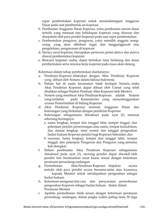Modul ekonomi kelas 10/semester 2/mgmpekonomijaksel1/guruasikgurukreatif/kasmadi - 135 -
rapat pembentukan koperasi untuk menandatangani Anggaran
Dasar pada saat pembentuk-an koperasi.
b. Pembuatan Anggaran Dasar koperasi, yaitu pembuatan aturan dasar
tertulis yang memuat tata kehidupan koperasi yang disusun dan
disepakati oleh para pendiri koperasi pada saat rapat pembentukan.
c. Pembentukan pengurus, pengawas, yaitu memilih anggota orang-
orang yang akan dibebani tugas dan tanggungjawab atas
pengelolaan, pengawasan di koperasi
d. Neraca awal koperasi, merupakan perincian posisi aktiva dan pasiva
diawal pembentukan koperasi
e. Rencana kegiatan usaha, dapat berisikan latar belakang dan dasar
pembentukan serta rencana kerja koperasi pada masa akan datang.
Ketentuan dalam tahap pembentukan diantaranya :
a. Pendirian Koperasi dilakukan dengan Akta Pendirian Koperasi
yang dibuat oleh Notaris dalam bahasa Indonesia.
b. Dalam hal di suatu kecamatan tidak terdapat Notaris, maka
Akta Pendirian Koperasi dapat dibuat oleh Camat yang telah
disahkan sebagai Pejabat Pembuat Akta Koperasi oleh Menteri.
c. Notaris yang membuat Akta Pendirian Koperasi adalah Notaris
yang terdaftar pada Kementerian yang menyelenggarakan
urusan Pemerintahan di bidang Koperasi.
d. Akta Pendirian Koperasi memuat Anggaran Dasar dan
keterangan yang berkaitan dengan pendirian Koperasi.
e. Keterangan sebagaimana dimaksud pada ayat (1) memuat
sekurang-kurangnya:
a. nama lengkap, tempat dan tanggal lahir, tempat tinggal, dan
pekerjaan pendiri perseorangan atau nama, tempat kedudukan,
dan alamat lengkap, serta nomor dan tanggal pengesahan
badan hukum Koperasi pendiri bagi Koperasi Sekunder; dan
b. susunan, nama lengkap, tempat dan tanggal lahir, tempat
tinggal, dan pekerjaan Pengawas dan Pengurus yang pertama
kali diangkat.
f. Dalam pembuatan Akta Pendirian Koperasi sebagaimana
dimaksud pada ayat (1), seorang pendiri dapat diwakili oleh
pendiri lain berdasarkan surat kuasa sesuai dengan ketentuan
peraturan perundang-undangan.
g. Permohonan Akta Pendirian Koperasi diajukan secara
tertulis oleh para pendiri secara bersama-sama atau kuasanya
kepada Menteri untuk mendapatkan pengesahan sebagai
badan hukum.
h. Ketentuan mengenai tata cara dan persyaratan permohonan
pengesahan Koperasi sebagai badan hukum diatur dalam
Peraturan Menteri
i. Apabila permohonan tidak sesuai dengan ketentuan peraturan
perundang- undangan, dalam jangka waktu paling lama 30 (tiga
 