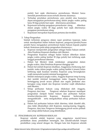 Modul ekonomi kelas 10/semester 2/mgmpekonomijaksel1/guruasikgurukreatif/kasmadi - 136 -
puluh) hari sejak diterimanya permohonan, Menteri harus
menolak permohonan secara tertulis disertai alasannya.
j. Terhadap penolakan permohonan, para pendiri atau kuasanya
dapat mengajukan permohonan ulang dalam jangka waktu paling
lama 30 (tiga puluh) hari sejak diterimanya penolakan.
k. Keputusan terhadap pengajuan permohonan ulang diberikan
dalam jangka waktu 30 (tiga puluh) hari sejak diterimanya
pengajuan permohonan ulang.
l. Keputusan merupakan keputusan pertama dan terakhir.
3. Tahap Pengesahan
Setelah terbentuk pengurus dalam rapat pendirian koperasi, maka
untuk mendapatkan badan hukum koperasi, pengurus/pendiri/kuasa
pendiri harus mengajukan permohonan badan hukum kepada pejabat
terkait. Ketentuan pada tahap pengesahan diantaranya :
a. Koperasi memperoleh pengesahan sebagai badan hukum setelah
Akta Pendirian Koperasi disahkan oleh Menteri.
b. Pengesahan Koperasi sebagai badan hukum diberikan dalam
jangka waktu paling lambat 30 (tiga puluh) hari terhitung sejak
tanggal permohonan diterima.
c. Dalam hal Menteri tidak melakukan pengesahan dalam
jangka waktu, Akta Pendirian Koperasi dianggap sah.
d. Dalam hal setelah Koperasi disahkan, Anggotanya berkurang dari
jumlah, maka dalam jangka waktu paling lambat 6 (enam) bulan
terhitung sejak keadaan tersebut, Koperasi yang bersangkutan
wajib memenuhi jumlah minimal keanggotaan.
e. Setelah melampaui jangka waktu, Anggota Koperasi tetap kurang
dari jumlah minimal keanggotaan maka Anggota Koperasi
bertanggung jawab secara pribadi atas segala perikatan atau
kerugian yang terjadi dan Koperasi tersebut wajib dibubarkan
oleh Menteri.
f. Setiap perbuatan hukum yang dilakukan oleh Anggota,
Pengurus, dan/atau Pengawas sebelum Koperasi mendapat
pengesahan menjadi badan hukum dan perbuatan hukum
tersebut diterima oleh Koperasi, Koperasi berkewajiban
mengambilalih serta mengukuhkan setiap perbuatan hukum
tersebut.
g. Dalam hal perbuatan hukum tidak diterima, tidak diambil alih,
atau tidak dikukuhkan oleh Koperasi, masing-masing Anggota,
Pengurus, dan/atau Pengawas bertanggung jawab secara pribadi
atas setiap akibat hukum yang ditimbulkan.
12. PENGEMBANGAN KOPERASI SEKOLAH
Koperasi sekolah adalah koperasi yang anggotanya murid/siswa
pendidikan dasar, pendidikan menengah, dan sekolah-sekolah tempat
pendidikan yang setaraf dengan itu. Dengan kata lain Koperasi sekolah
 