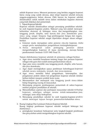 Modul ekonomi kelas 10/semester 2/mgmpekonomijaksel1/guruasikgurukreatif/kasmadi - 137 -
adalah Koperasi siswa. Menurut peraturan yang berlaku anggota koperasi
harus orang yang sudah dewasa, akan tetapi koperasi sekolah ternyata
anggota-anggotanya belum dewasa. Oleh karena itu koperasi sekolah
dimaksudkan untuk melatih siswa dalam melakukan kegiatan ekonomi
yang telah diijinkan dari pemerintah.
1. TujuanKoperasiSekolah
Koperasi sekolah dimaksudkan sebagai penunjang pendidikan sekolah
ke arah kegiatan-kegiatan praktis. Maksud yang lain adalah mencapai
kebutuhan ekonomi di kalangan siswa dan mengembangkan rasa
tanggung jawab, disiplin, setia kawan, dan jiwa demokratis para
siswa yang sangat berguna bagi pembangunan bangsa dan negara.
Pendidikan koperasi sekolah sangat diperlukan dengan alasan sebagai
berikut.
a. Generasi muda merupakan calon penerus cita-cita koperasi, maka
sangat perlu mendapatkan pengetahuan tentangberkoperasi.
b. Siswa merupakan calon pemegang peranan dalam
mengembangkan koperasi di masa mendatang, menuju bentuk
perekonomian berdasar UUD 1945 Pasal 33.
Tujuan didirikannya koperasi sekolah di antaranya sebagai berikut.
a. Agar siswa memiliki kesadaran tentang fungsi dan peranan koperasi
sebagai soko guru dan wadah utama perekonomian rakyat.
b. Agar para siswa memiliki rasa tanggung jawab, disiplin, setia kawan,
dan jiwa demokratis.
c. Agar dapat meningkatkan upaya pembinaan kelembagaan koperasi
sekolah secara sistematis, terarah, dan terus-menerus.
d. Agar siswa memiliki bekal pengetahuan, keterampilan, dan
pengalaman praktis dalam hal pengelolaan koperasi sekolah melalui
latihan-latihan maupun praktik kerja nyata.
e. Menanamkan dan memupuk rasa tanggung jawab siswa dalam
hidup bergotong royong di masyarakat.
f. Menunjang program pembangunan pemerintah di sektor koperasi
melalui program pendidikan di sekolah.
g. Menumbuhkan aspirasi dan partisipasi masyarakat sekolah terhadap
koperasi, sekaligus sebagai sarana untuk menanamkan jiwa,
semangat, serta sikap berkoperasi.
h. Menunjang pendidikan sekolah ke arah kegiatan-kegiatan praktis
untuk mencapai tujuan berupa pemenuhan kebutuhan siswa.
2. Ruang Lingkup Dan Landasan Hukum Koperasi Sekolah
Ruang lingkup pembinaan koperasi sekolah meliputi beberapa hal,
diantaranya :
a. peningkatan kesadaran berkoperasi serta langkah-langkah pembinaan
dan penyuluhan untuk mengembangkan koperasi sekolah.
 