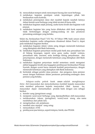Modul ekonomi kelas 10/semester 2/mgmpekonomijaksel1/guruasikgurukreatif/kasmadi - 13 -
h) menyediakan tempat untuk menyimpan barang dan surat berharga;
i) melakukan kegiatan penitipan untuk kepentingan pihak lain
berdasarkan suatu kontrak;
j) melakukan penempatan dana dari nasabah kepada nasabah lainnya
dalam bentuk surat berharga yang tidak tercatat di bursa efek;
k) melakukan kegiatan anjak piutang, usaha kartu kredit dan kegiatan wali
amanat;
l) melakukan kegiatan lain yang lazim dilakukan oleh bank sepanjang
tidak bertentangan dengan undang-undang ini dan peraturan
perundang-undangan yang berlaku.
Selain itu, berdasarkan Pasal 7 UU No. 10 Tahun 1998, bank umum selain
melakukan kegiatan usaha sebagaimana dimaksud dalam Pasal 6, dapat
pula melakukan kegiatan berikut.
a) melakukan kegiatan dalam valuta asing dengan memenuhi ketentuan
yang ditetapkan oleh Bank Indonesia;
b) melakukan kegiatan penyertaan modal pada bank atau perusahaan lain
di bidang keuangan, seperti sewa guna usaha, modal ventura,
perusahaan efek, asuransi, serta lembaga kliring penyelesaian dan
penyimpanan, dengan memenuhi ketentuan yang ditetapkan oleh Bank
Indonesia;
c) melakukan kegiatan penyertaan modal sementara untuk mengatasi
akibat kegagalan kredit atau kegagalan pembiayaan berdasarkan Prinsip
Syariah, dengan syarat harus menarik kembali penyertaannya, dengan
memenuhi ketentuan yang ditetapkan oleh Bank Indonesia;
d) bertindak sebagai pendiri dana pensiun dan pengurus dana pensiun
sesuai dengan ketentuan dalam peraturan perundang-undangan dana
pensiun yang berlaku.
Adapun usaha pokok bank umum adalah menghimpun
dana dari masyarakat dan menyalurkannya kembali kepada masyarakat
serta memberi pelayanan kepada masyarakat. Oleh karena itu,
masyarakat dapat memanfaatkan produk bank dengan cara sebagai
berikut.
a. transfer uang (pengiriman uang);
b. menjamin surat-surat berharga yang diperjualbelikan oleh masyarakat;
c. melaksanakan inkaso (penagihan) wesel/surat utang atas nama
nasabahnya dari pihak lain;
d. mengeluarkan cek perjalanan;
e. membeli atau menjual uang asing;
f. menyediakan ATM;
g. pembayaran jasa lainnya, seperti telepon, listrik, dan PDAM.
 