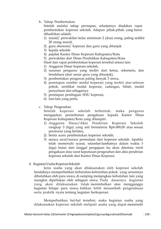 Modul ekonomi kelas 10/semester 2/mgmpekonomijaksel1/guruasikgurukreatif/kasmadi - 139 -
b. Tahap Pembentukan
Setelah melalui tahap persiapan, selanjutnya diadakan rapat
pembentukan koperasi sekolah. Adapun pihak-pihak yang harus
dihadirkan adalah:
1) murid/ perwakilan kelas minimum 2 (dua) orang, paling sedikit
20 orang murid,
2) guru ekonomi/ koperasi dan guru yang ditunjuk
3) kepala sekolah
4) pejabat Kantor Dinas Koperasi Kabupaten/Kota
5) perwakilan dari Dinas Pendidikan Kabupaten/Kota
Hasil dari rapat pembentukan koperasi tersebut antara lain:
1) Anggaran Dasar koperasi sekolah,
2) susunan pengurus yang terdiri dari ketua, sekretaris, dan
bendahara (dari unsur guru yang ditunjuk),
3) pembentukan pengawas paling banyak 3 siswa,
4) penetapan sumber modal koperasi yang terdiri atas setoran
pokok, sertifikat modal koperasi, cadangan, hibah, modal
penyertaan dan sebagainya
5) penetapan pembagian SHU koperasi,
6) lain-lain yang perlu.
c. Tahap Pengesahan
Setelah koperasi sekolah terbentuk, maka pengurus
mengajukan permohonan pengakuan kepada Kantor Dinas
Koperasi Kabupaten/Kota yang dilampiri:
1) Anggaran Dasar/Akta Pendirian Koperasi Sekolah
rangkap 3 (tiga) yang asli bermaterai Rp6.000,00 atau sesuai
peraturan yang berlaku,
2) berita acara pembentukan koperasi sekolah,
3) neraca awal/neraca permulaan dari koperasi sekolah. Apabila
telah memenuhi syarat, selambat-lambatnya dalam waktu 3
(tiga) bulan dari tanggal pengajuan itu akan diterima surat
pengakuan atau surat keputusan pengesahan dan akta pendirian
koperasi sekolah dari Kantor Dinas Koperasi.
4. KegiatanUsahaKoperasiSekolah
Jenis usaha yang akan dilaksanakan oleh koperasi sekolah
hendaknya memperhatikan kebutuhan-kebutuhan pokok yang umumnya
dibutuhkan oleh para siswa, di samping menjangkau kebutuhan lain yang
mungkin diperlukan oleh sebagian siswa. Pada dasarnya kegiatan
yang akan dilaksanakan tidak menimbulkan atau mengganggu
kegiatan belajar para siswa, bahkan lebih menambah pengetahuan
serta praktik nyata tentang kegiatan berkoperasi.
Memperhatikan hal-hal tersebut, maka kegiatan usaha yang
dilaksanakan koperasi sekolah meliputi usaha yang dapat memenuhi
 