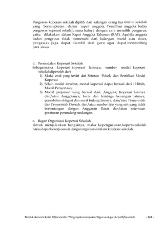 Modul ekonomi kelas 10/semester 2/mgmpekonomijaksel1/guruasikgurukreatif/kasmadi - 141 -
Pengawas koperasi sekolah dipilih dari kalangan orang tua murid sekolah
yang bersangkutan dalam rapat anggota. Pemilihan anggota badan
pengawas koperasi sekolah, sama halnya dengan cara memilih pengurus,
yaitu dilakukan dalam Rapat Anggota Tahunan (RAT). Apabila anggota
badan pengawas tidak memenuhi dari kalangan murid atau siswa,
pengawas juga dapat diambil dari guru agar dapat membimbing
para siswa.
d. Permodalan Koperasi Sekolah
Sebagaimana koperasi-koperasi lainnya, sumber modal koperasi
sekolah diperoleh dari
1) Modal awal yang terdiri dari Setoran Pokok dan Sertifikat Modal
Koperasi
2) Selain modal tersebut, modal koperasi dapat berasal dari : Hibah,
Modal Penyertaan,
3) Modal pinjaman yang berasal dari: Anggota; Koperasi lainnya
dan/atau Anggotanya; bank dan lembaga keuangan lainnya;
penerbitan obligasi dan surat hutang lainnya; dan/atau Pemerintah
dan Pemerintah Daerah. dan/atau sumber lain yang sah yang tidak
bertentangan dengan Anggaran Dasar dan/atau ketentuan
peraturan perundang-undangan.
e. Bagan Organisasi Koperasi Sekolah
Untuk menjalankan fungsinya, maka kepengurusan koperasi sekolah
harus dapat bekerja sesuai dengan organisasi dalam koperasi sekolah.
 