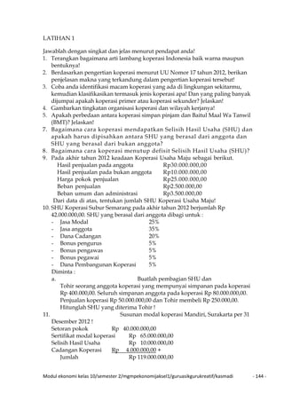 Modul ekonomi kelas 10/semester 2/mgmpekonomijaksel1/guruasikgurukreatif/kasmadi - 144 -
LATIHAN 1
Jawablah dengan singkat dan jelas menurut pendapat anda!
1. Terangkan bagaimana arti lambang koperasi Indonesia baik warna maupun
bentuknya!
2. Berdasarkan pengertian koperasi menurut UU Nomor 17 tahun 2012, berikan
penjelasan makna yang terkandung dalam pengertian koperasi tersebut!
3. Coba anda identifikasi macam koperasi yang ada di lingkungan sekitarmu,
kemudian klasifikasikan termasuk jenis koperasi apa! Dan yang paling banyak
dijumpai apakah koperasi primer atau koperasi sekunder? Jelaskan!
4. Gambarkan tingkatan organisasi koperasi dan wilayah kerjanya!
5. Apakah perbedaan antara koperasi simpan pinjam dan Baitul Maal Wa Tanwil
(BMT)? Jelaskan!
7. Bagaimana cara koperasi mendapatkan Selisih Hasil Usaha (SHU) dan
apakah harus dipisahkan antara SHU yang berasal dari anggota dan
SHU yang berasal dari bukan anggota?
8. Bagaimana cara koperasi menutup defisit Selisih Hasil Usaha (SHU)?
9. Pada akhir tahun 2012 keadaan Koperasi Usaha Maju sebagai berikut.
Hasil penjualan pada anggota Rp30.000.000,00
Hasil penjualan pada bukan anggota Rp10.000.000,00
Harga pokok penjualan Rp25.000.000,00
Beban penjualan Rp2.500.000,00
Beban umum dan administrasi Rp3.500.000,00
Dari data di atas, tentukan jumlah SHU Koperasi Usaha Maju!
10. SHU Koperasi Subur Semarang pada akhir tahun 2012 berjumlah Rp
42.000.000,00. SHU yang berasal dari anggota dibagi untuk :
- Jasa Modal 25%
- Jasa anggota 35%
- Dana Cadangan 20%
- Bonus pengurus 5%
- Bonus pengawas 5%
- Bonus pegawai 5%
- Dana Pembangunan Koperasi 5%
Diminta :
a. Buatlah pembagian SHU dan
Tohir seorang anggota koperasi yang mempunyai simpanan pada koperasi
Rp 400.000,00. Seluruh simpanan anggota pada koperasi Rp 80.000.000,00.
Penjualan koperasi Rp 50.000.000,00 dan Tohir membeli Rp 250.000,00.
Hitunglah SHU yang diterima Tohir !
11. Susunan modal koperasi Mandiri, Surakarta per 31
Desember 2012 !
Setoran pokok Rp 40.000.000,00
Sertifikat modal koperasi Rp 65.000.000,00
Selisih Hasil Usaha Rp 10.000.000,00
Cadangan Koperasi Rp 4.000.000,00 +
Jumlah Rp 119.000.000,00
 