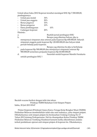 Modul ekonomi kelas 10/semester 2/mgmpekonomijaksel1/guruasikgurukreatif/kasmadi - 145 -
Untuk tahun buku 2012 Koperasi tersebut mendapat SHU Rp 7.500.000,00,
pembagiannya:
- Untuk jasa modal 30%
- Untuk jasa anggota 20%
- Bonus pegawai 10%
- Bonus pengurus 10%
- Dana pembangunan 10%
- Cadangan koperasi 20%
Diminta :
a. Buatlah jurnal pembagian SHU
b. Berapa yang diterima Sofyan, jika ia
mempunyai simpanan atau setoran pada koperasi Rp 600.000,00. Seluruh
simpanan anggota pada koperasi Rp 120.000.000,00 dan Sofyan tidak
pernah belanja pada koperasi.
c. Berapa yag diterima Ira jika ia berbelanja
pada koperasi Rp 500.000,00 dan mempunyai simpanan/setoran Rp
900.000,00 sementara penjualan koperasi Rp 60.000.000,00
d. Susunlah modal koperasi Mandiri Surakarta
setelah pembagian SHU !
Bacalah wacana berikut dengan teliti dan tekun.
Primkop TKBM Bubarkan Unit Simpan Pinjam
Sabtu, 20 Juli 2013 09:47
Primer Koperasi (Primkop) Upaya Karya Tenaga Kerja Bongkar Muat (TKBM)
Pelabuhan Belawan membubarkan salah satu unit usahanya, yaitu simpan pinjam.
Dibubarkannya unit simpan pinjam itu berdasarkan Undang-Undang No 17
Tahun 2012 tentang Perkoperasian. Hal itu disampaikan Ketua Primkop TKBM
Pelabuhan Belawan Tombang Hutabarat kemarin ketika dikonfirmasi andalas
terkait pembekuan operasi unit simpan pinjam di koperasi itu. Dikatakannya,
 