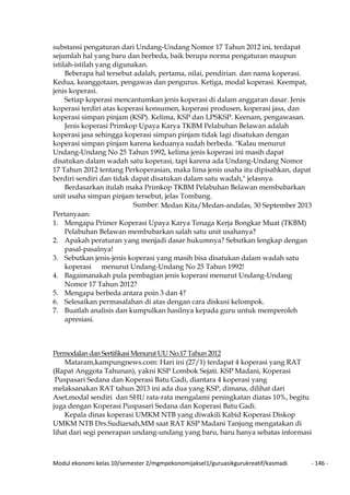 Modul ekonomi kelas 10/semester 2/mgmpekonomijaksel1/guruasikgurukreatif/kasmadi - 146 -
substansi pengaturan dari Undang-Undang Nomor 17 Tahun 2012 ini, terdapat
sejumlah hal yang baru dan berbeda, baik berupa norma pengaturan maupun
istilah-istilah yang digunakan.
Beberapa hal tersebut adalah, pertama, nilai, pendirian. dan nama koperasi.
Kedua, keanggotaan, pengawas dan pengurus. Ketiga, modal koperasi. Keempat,
jenis koperasi.
Setiap koperasi mencantumkan jenis koperasi di dalam anggaran dasar. Jenis
koperasi terdiri atas koperasi konsumen, koperasi produsen, koperasi jasa, dan
koperasi simpan pinjam (KSP). Kelima, KSP dan LPSKSP. Keenam, pengawasan.
Jenis koperasi Primkop Upaya Karya TKBM Pelabuhan Belawan adalah
koperasi jasa sehingga koperasi simpan pinjam tidak lagi disatukan dengan
koperasi simpan pinjam karena keduanya sudah berbeda. "Kalau menurut
Undang-Undang No 25 Tahun 1992, kelima jenis koperasi ini masih dapat
disatukan dalam wadah satu koperasi, tapi karena ada Undang-Undang Nomor
17 Tahun 2012 tentang Perkoperasian, maka lima jenis usaha itu dipisahkan, dapat
berdiri sendiri dan tidak dapat disatukan dalam satu wadah," jelasnya.
Berdasarkan itulah maka Primkop TKBM Pelabuhan Belawan membubarkan
unit usaha simpan pinjam tersebut, jelas Tombang.
Sumber: Medan Kita/Medan-andalas, 30 September 2013
Pertanyaan:
1. Mengapa Primer Koperasi Upaya Karya Tenaga Kerja Bongkar Muat (TKBM)
Pelabuhan Belawan membubarkan salah satu unit usahanya?
2. Apakah peraturan yang menjadi dasar hukumnya? Sebutkan lengkap dengan
pasal-pasalnya!
3. Sebutkan jenis-jenis koperasi yang masih bisa disatukan dalam wadah satu
koperasi menurut Undang-Undang No 25 Tahun 1992!
4. Bagaimanakah pula pembagian jenis koperasi menurut Undang-Undang
Nomor 17 Tahun 2012?
5. Mengapa berbeda antara poin 3 dan 4?
6. Selesaikan permasalahan di atas dengan cara diskusi kelompok.
7. Buatlah analisis dan kumpulkan hasilnya kepada guru untuk memperoleh
apresiasi.
Permodalan dan Sertifikasi Menurut UU No.17 Tahun 2012
Mataram,kampungnews.com: Hari ini (27/1) terdapat 4 koperasi yang RAT
(Rapat Anggota Tahunan), yakni KSP Lombok Sejati. KSP Madani, Koperasi
Puspasari Sedana dan Koperasi Batu Gadi, diantara 4 koperasi yang
melaksanakan RAT tahun 2013 ini ada dua yang KSP, dimana, dilihat dari
Aset,modal sendiri dan SHU rata-rata mengalami peningkatan diatas 10%, begitu
juga dengan Koperasi Puspasari Sedana dan Koperasi Batu Gadi.
Kepala dinas koperasi UMKM NTB yang diwakili Kabid Koperasi Diskop
UMKM NTB Drs.Sudiarsah,MM saat RAT KSP Madani Tanjung mengatakan di
lihat dari segi penerapan undang-undang yang baru, baru hanya sebatas informasi
 