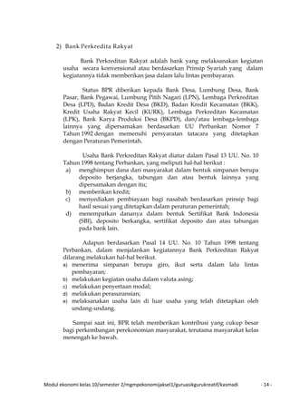 Modul ekonomi kelas 10/semester 2/mgmpekonomijaksel1/guruasikgurukreatif/kasmadi - 14 -
2) Bank Perkredita Rakyat
Bank Perkreditan Rakyat adalah bank yang melaksanakan kegiatan
usaha secara konvensional atau berdasarkan Prinsip Syariah yang dalam
kegiatannya tidak memberikan jasa dalam lalu lintas pembayaran.
Status BPR diberikan kepada Bank Desa, Lumbung Desa, Bank
Pasar, Bank Pegawai, Lumbung Pitih Nagari (LPN), Lembaga Perkreditan
Desa (LPD), Badan Kredit Desa (BKD), Badan Kredit Kecamatan (BKK),
Kredit Usaha Rakyat Kecil (KURK), Lembaga Perkreditan Kecamatan
(LPK), Bank Karya Produksi Desa (BKPD), dan/atau lembaga-lembaga
lainnya yang dipersamakan berdasarkan UU Perbankan Nomor 7
Tahun 1992 dengan memenuhi persyaratan tatacara yang ditetapkan
dengan Peraturan Pemerintah.
Usaha Bank Perkreditan Rakyat diatur dalam Pasal 13 UU. No. 10
Tahun 1998 tentang Perbankan, yang meliputi hal-hal berikut :
a) menghimpun dana dari masyarakat dalam bentuk simpanan berupa
deposito berjangka, tabungan dan atau bentuk lainnya yang
dipersamakan dengan itu;
b) memberikan kredit;
c) menyediakan pembiayaan bagi nasabah berdasarkan prinsip bagi
hasil sesuai yang ditetapkan dalam peraturan pemerintah;
d) menempatkan dananya dalam bentuk Sertifikat Bank Indonesia
(SBI), deposito berkangka, sertifikat deposito dan atau tabungan
pada bank lain.
Adapun berdasarkan Pasal 14 UU. No. 10 Tahun 1998 tentang
Perbankan, dalam menjalankan kegiatannya Bank Perkreditan Rakyat
dilarang melakukan hal-hal berikut.
a) menerima simpanan berupa giro, ikut serta dalam lalu lintas
pembayaran;
b) melakukan kegiatan usaha dalam valuta asing;
c) melakukan penyertaan modal;
d) melakukan perasuransian;
e) melaksanakan usaha lain di luar usaha yang telah ditetapkan oleh
undang-undang.
Sampai saat ini, BPR telah memberikan kontribusi yang cukup besar
bagi perkembangan perekonomian masyarakat, terutama masyarakat kelas
menengah ke bawah.
 