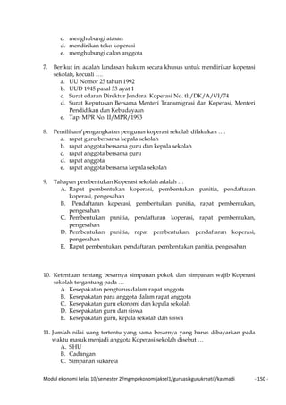 Modul ekonomi kelas 10/semester 2/mgmpekonomijaksel1/guruasikgurukreatif/kasmadi - 150 -
c. menghubungi atasan
d. mendirikan toko koperasi
e. menghubungi calon anggota
7. Berikut ini adalah landasan hukum secara khusus untuk mendirikan koperasi
sekolah, kecuali ….
a. UU Nomor 25 tahun 1992
b. UUD 1945 pasal 33 ayat 1
c. Surat edaran Direktur Jenderal Koperasi No. tlt/DK/A/VI/74
d. Surat Keputusan Bersama Menteri Transmigrasi dan Koperasi, Menteri
Pendidikan dan Kebudayaan
e. Tap. MPR No. II/MPR/1993
8. Pemilihan/pengangkatan pengurus koperasi sekolah dilakukan ….
a. rapat guru bersama kepala sekolah
b. rapat anggota bersama guru dan kepala sekolah
c. rapat anggota bersama guru
d. rapat anggota
e. rapat anggota bersama kepala sekolah
9. Tahapan pembentukan Koperasi sekolah adalah …
A. Rapat pembentukan koperasi, pembentukan panitia, pendaftaran
koperasi, pengesahan
B. Pendaftaran koperasi, pembentukan panitia, rapat pembentukan,
pengesahan
C. Pembentukan panitia, pendaftaran koperasi, rapat pembentukan,
pengesahan
D. Pembentukan panitia, rapat pembentukan, pendaftaran koperasi,
pengesahan
E. Rapat pembentukan, pendaftaran, pembentukan panitia, pengesahan
10. Ketentuan tentang besarnya simpanan pokok dan simpanan wajib Koperasi
sekolah tergantung pada …
A. Kesepakatan pengturus dalam rapat anggota
B. Kesepakatan para anggota dalam rapat anggota
C. Kesepakatan guru ekonomi dan kepala sekolah
D. Kesepakatan guru dan siswa
E. Kesepakatan guru, kepala sekolah dan siswa
11. Jumlah nilai uang tertentu yang sama besarnya yang harus dibayarkan pada
waktu masuk menjadi anggota Koperasi sekolah disebut …
A. SHU
B. Cadangan
C. Simpanan sukarela
 