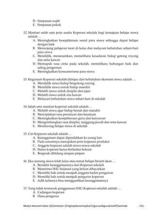 Modul ekonomi kelas 10/semester 2/mgmpekonomijaksel1/guruasikgurukreatif/kasmadi - 151 -
D. Simpanan wajib
E. Simpanan pokok
12. Manfaat salah satu jenis usaha Koperasi sekolah bagi kemajuan belajar siswa
adalah …
A. Meningkatkan kesejahteraan sosial para siswa sehingga dapat belajar
dengan baik
B. Menunjang pelajaran teori di kelas dan melayani kebutuhan sehari-hari
para siswa
C. Mendidik, menanamkan, memelihara kesadaran hidup gotong royong
dan setia kawan
D. Memupuk rasa cinta pada sekolah, memelihara hubungan baik dan
saling pengertian
E. Meningkatkan konsumerisme para siswa
13. Kegunaan Koperasi sekolah ditinjau dari kebutuhan ekonomi siswa adalah …
A. Mendidik siswa hidup bergotong royong
B. Mendidik siswa unruk hidup mandiri
C. Melatih siswa untuk disiplin dan jujur
D. Melatih siswa untuk stia kawan
E. Melayani kebutuhan siswa sehari-hari di sekolah
14. Salah satu manfaat koperasi sekolah adalah…
A. Melatih siswa agar hidup hemat dan mandiri
B. Menciptakan rasa persatuan dan kesatuan
C. Meningkatkan kesejahteraan guru dan karyawan
D. Mengembangkan rasa disiplin, tanggung jawab dan setia kawan
E. Mendorong belajar siswa di sekolah
15. Ciri Koperasi sekolah adalah …
A. Keanggotaan dapat dipindahkan ke orang lain
B. Pada umumnya merupakan jenis koperasi produksi
C. Anggota koperasi adalah siswa-siswa sekolah
D. Status koperasi harus berbadan hokum
E. Bergerak dibidang simpan pinjam
16. Jika seorang siswa telah lulus atau tamat belajar berarti akan …
A. Berakhir keanggotaannya dari Koperasi sekolah
B. Menerima SHU bulanan yang belum dibayarkan
C. Memiliki hak untuk menjadi anggota badan pengawas
D. Memiliki hak untuk menjadi pengurus koperasi
E. Adik kelasnya bisa menggantikan keanggotaannya
17. Yang tidak termasuk penggunaan SHU Koperasi sekolah adalah …
A. Cadangan koperasi
B. Dana pengurus
 