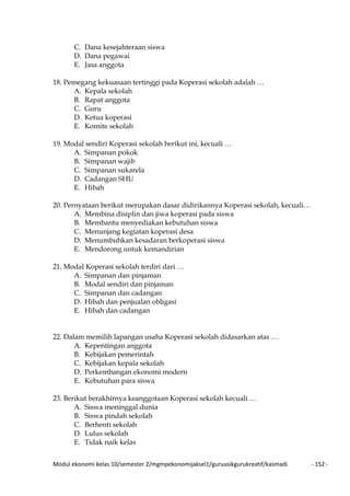 Modul ekonomi kelas 10/semester 2/mgmpekonomijaksel1/guruasikgurukreatif/kasmadi - 152 -
C. Dana kesejahteraan siswa
D. Dana pegawai
E. Jasa anggota
18. Pemegang kekuasaan tertinggi pada Koperasi sekolah adalah …
A. Kepala sekolah
B. Rapat anggota
C. Guru
D. Ketua koperasi
E. Komite sekolah
19. Modal sendiri Koperasi sekolah berikut ini, kecuali …
A. Simpanan pokok
B. Simpanan wajib
C. Simpanan sukarela
D. Cadangan SHU
E. Hibah
20. Pernyataan berikut merupakan dasar didirikannya Koperasi sekolah, kecuali…
A. Membina disiplin dan jiwa koperasi pada siswa
B. Membantu menyediakan kebutuhan siswa
C. Menunjang kegiatan koperasi desa
D. Menumbuhkan kesadaran berkoperasi siswa
E. Mendorong untuk kemandirian
21. Modal Koperasi sekolah terdiri dari …
A. Simpanan dan pinjaman
B. Modal sendiri dan pinjaman
C. Simpanan dan cadangan
D. Hibah dan penjualan obligasi
E. Hibah dan cadangan
22. Dalam memilih lapangan usaha Koperasi sekolah didasarkan atas …
A. Kepentingan anggota
B. Kebijakan pemerintah
C. Kebijakan kepala sekolah
D. Perkembangan ekonomi modern
E. Kebutuhan para siswa
23. Berikut berakhirnya keanggotaan Koperasi sekolah kecuali …
A. Siswa meninggal dunia
B. Siswa pindah sekolah
C. Berhenti sekolah
D. Lulus sekolah
E. Tidak naik kelas
 
