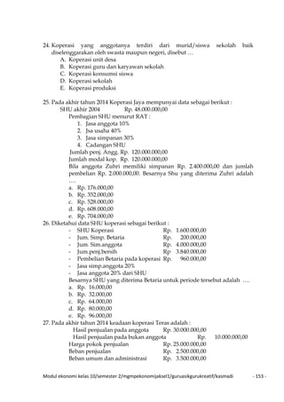 Modul ekonomi kelas 10/semester 2/mgmpekonomijaksel1/guruasikgurukreatif/kasmadi - 153 -
24. Koperasi yang anggotanya terdiri dari murid/siswa sekolah baik
diselenggarakan oleh swasta maupun negeri, disebut …
A. Koperasi unit desa
B. Koperasi guru dan karyawan sekolah
C. Koperasi konsumsi siswa
D. Koperasi sekolah
E. Koperasi produksi
25. Pada akhir tahun 2014 Koperasi Jaya mempunyai data sebagai berikut :
SHU akhir 2004 Rp. 48.000.000,00
Pembagian SHU menurut RAT :
1. Jasa anggota 10%
2. Jsa usaha 40%
3. Jasa simpanan 30%
4. Cadangan SHU
Jumlah penj. Angg. Rp. 120.000.000,00
Jumlah modal kop. Rp. 120.000.000,00
Bila anggota Zuhri memiliki simpanan Rp. 2.400.000,00 dan jumlah
pembelian Rp. 2.000.000,00. Besarnya Shu yang diterima Zuhri adalah
….
a. Rp. 176.000,00
b. Rp. 352.000,00
c. Rp. 528.000,00
d. Rp. 608.000,00
e. Rp. 704.000,00
26. Diketahui data SHU koperasi sebagai berikut :
- SHU Koperasi Rp. 1.600.000,00
- Jum. Simp. Betaria Rp. 200.000,00
- Jum. Sim.anggota Rp. 4.000.000,00
- Jum.penj.bersih Rp 3.840.000,00
- Pembelian Betaria pada koperasi Rp. 960.000,00
- Jasa simp.anggota 20%
- Jasa anggota 20% dari SHU
Besarnya SHU yang diterima Betaria untuk periode tersebut adalah ….
a. Rp. 16.000,00
b. Rp. 32.000,00
c. Rp. 64.000,00
d. Rp. 80.000,00
e. Rp. 96.000,00
27. Pada akhir tahun 2014 keadaan koperasi Teras adalah :
Hasil penjualan pada anggota Rp. 30.000.000,00
Hasil penjualan pada bukan anggota Rp. 10.000.000,00
Harga pokok penjualan Rp. 25.000.000,00
Beban penjualan Rp. 2.500.000,00
Beban umum dan administrasi Rp. 3.500.000,00
 